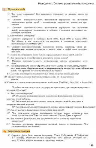 Базы данных. Системы управления базами данных
1°. Что такое сортировка? Как выполнить сортировку по данным одного из
полей?
2*. Опишите последовательность выполнения сортировки по значениям
размещенных рядом полей с одинаковыми значениями параметров сор­
тировки.
3*. Опишите последовательность выполнения сортировки по значениям
полей, размещенных произвольно в таблице, с разными значениями па­
раметров сортировки.
4°. Как отменить сортировку?
5*. Сравните сортировку в таблицах Word 2007, Excel 2007 и Access 2007.
Что общего и чем отличаются эти операции в указанных прикладных
программах Microsoft Office 2007?
6*. Опишите последовательность выполнения поиска, например, слова ин­
форматика, которое содержится в начале поля; в любой части содержа­
ния поля.
7*. Можно ли осуществить поиск только в пределах одного поля, одной записи?
8*. Как просмотреть все найденные в результате поиска записи?
9*. Опишите последовательность осуществления замены содержания всего
поля.
10*. Как осуществить замену фрагмента текста метр на километр, учиты-
за я, что этот фрагмент может встретиться в разных частях содержания
полей? Как провести эту замену максимально быстро?
1 *- Для чего используются подстановочные знаки во время поиска данных?
12*. Спишите использование подстановочных знаков [ ] и [-] в ходе поиска
данных.
13* Сравните осуществление поиска и замены в таблицах Word 2007, Excel 2007 и Access 2007.
Что общего и чем отличаются эти оперпуии в указанных прикладных программах
Microsoft Office 2007?
14°. Что такое фильтрация?
15*. Объясните последовательность выполнения фильтрации по значениям
одного из полей таблицы.
16*. Объясните, как вывести записи, которые содержат хотя бы одно поле, в
которое не введены значения.
17°. Как определить количество записей, которые удовлетворяют условиям фильтрации?
18°. Как осуществить фильтрацию по значениям трех полей?
19*. Чем отличаются условия фильтрации, которые можно установить для
полей с данными типа Текст от полей с типами Число, Дата и время?
20°. Как отменить фильтрацию, как ее применить опять с теми же значениями
параметров?
21*. Сравните результаты выполнения операций поиска и фильтрации. Что
у них общего и в чем отличие?
1°. Откройте файл базы данных (например, Тема 33адания 3.7образец
3.7.1.accdb). Включите полное содержание базы данных. Откройте таб­
лицу Страны мира и выполните сортировку данных:
189
 