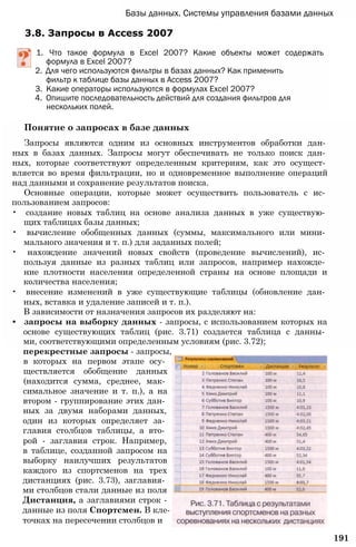Базы данных. Системы управления базами данных
3.8. Запросы в Access 2007
1. Что такое формула в Excel 2007? Какие объекты может содержать
формула в Excel 2007?
2. Для чего используются фильтры в базах данных? Как применить
фильтр к таблице базы данных в Access 2007?
3. Какие операторы используются в формулах Excel 2007?
4. Опишите последовательность действий для создания фильтров для
нескольких полей.
Понятие о запросах в базе данных
Запросы являются одним из основных инструментов обработки дан­
ных в базах данных. Запросы могут обеспечивать не только поиск дан­
ных, которые соответствуют определенным критериям, как это осущест­
вляется во время фильтрации, но и одновременное выполнение операций
над данными и сохранение результатов поиска.
Основные операции, которые может осуществить пользователь с ис­
пользованием запросов:
• создание новых таблиц на основе анализа данных в уже существую­
щих таблицах базы данных;
• вычисление обобщенных данных (суммы, максимального или мини­
мального значения и т. п.) для заданных полей;
• нахождение значений новых свойств (проведение вычислений), ис­
пользуя данные из разных таблиц или запросов, например нахожде­
ние плотности населения определенной страны на основе площади и
количества населения;
• внесение изменений в уже существующие таблицы (обновление дан­
ных, вставка и удаление записей и т. п.).
В зависимости от назначения запросов их разделяют на:
• запросы на выборку данных - запросы, с использованием которых на
основе существующих таблиц (рис. 3.71) создается таблица с данны­
ми, соответствующими определенным условиям (рис. 3.72);
перекрестные запросы - запросы,
в которых на первом этапе осу­
ществляется обобщение данных
(находится сумма, среднее, мак­
симальное значение и т. п.), а на
втором - группирование этих дан­
ных за двумя наборами данных,
один из которых определяет за­
главия столбцов таблицы, а вто­
рой - заглавия строк. Например,
в таблице, созданной запросом на
выборку наилучших результатов
каждого из спортсменов на трех
дистанциях (рис. 3.73), заглавия­
ми столбцов стали данные из поля
Дистанция, а заглавиями строк -
данные из поля Спортсмен. В кле­
точках на пересечении столбцов и
191
 