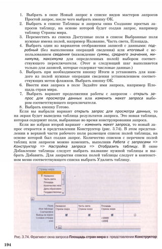 1. Выбрать в окне Новый запрос в списке видов мастеров запросов
Простой запрос, после чего выбрать кнопку ОК.
2. Выбрать в списке Таблицы и запросы окна Создание простых за­
просов таблицу, на основе которой будет создан запрос, например
таблицу Страны мира.
3. Переместить из списка Доступные поля в список Выбранные поля
нужные имена полей, например Название, Часть света, Площадь.
4. Выбрать один из вариантов отображения записей с данными: под­
робный (без выполнения операций сведения) или итоговый с ис­
пользованием сведения (нахождение суммы, среднего значения, ми­
нимума, максимума для определенных полей) выбором соответ­
ствующего переключателя. (Этот и следующий шаг выполняется
только для записей, которые содержат числовые данные.)
5. Выбрать при необходимости кнопку Итоги и установить для каж­
дого из полей нужные операции сведения установлением соответ­
ствующих меток флажков. Выбрать кнопку ОК.
6. Ввести имя запроса в поле Задайте имя запроса, например Пло­
щадь стран мира.
7. Выбрать вариант продолжения работы с запросом - открыть за­
прос для просмотра данных или изменить макет запроса выбо­
ром соответствующего переключателя.
8. Выбрать кнопку Готово.
Если вы выбрали вариант открыть запрос для просмотра данных, то
на экран будет выведена таблица результатов запроса. Это новая таблица,
которая содержит поля, выбранные во время конструирования запроса.
Если же избран второй вариант - изменить макет запроса, то новый за­
прос откроется в представлении Конструктор (рис. 3.74). В этом представ­
лении в верхней части рабочего поля размещен список полей таблицы, на
основе которой был создан запрос. Количество списков с перечнем полей
таблиц или запросов можно изменить, выполнив Работа с запросами =>
Конструктор => Настройка запроса => Отобразить таблицу. В окне
Добавление таблицы следует выбрать название нужной таблицы и вы­
брать Добавить. Для закрытия списка полей таблицы следует в контекст­
ном меню соответствующего списка выбрать Удалить таблицу.
194
 
