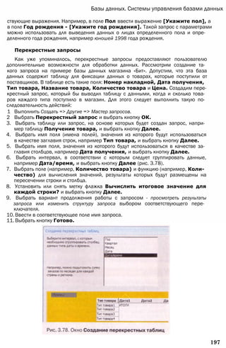 Базы данных. Системы управления базами данных
ствующие выражения. Например, в поле Пол ввести выражение [Укажите пол], а
в поле Год рождения - [Укажите год рождения]. Такой запрос с параметрами
можно использовать для выведения данных о лицах определенного пола и опре­
деленного года рождения, например юношей 1998 года рождения.
Перекрестные запросы
Как уже упоминалось, перекрестные запросы предоставляют пользователю
дополнительные возможности для обработки данных. Рассмотрим создание та­
кого запроса на примере базы данных магазина «Бит». Допустим, что эта база
данных содержит таблицу для фиксации данных о товарах, которые поступили от
поставщиков. В таблице есть такие поля: Номер накладной, Дата получения,
Тип товара, Название товара, Количество товара и Цена. Создадим пере­
крестный запрос, который бы выводил таблицу с данными, когда и сколько това­
ров каждого типа поступило в магазин. Для этого следует выполнить такую по­
следовательность действий:
1 Выполнить Создать => Другие => Мастер запросов.
2 Выбрать Перекрестный запрос и выбрать кнопку ОК.
3. Выбрать таблицу или запрос, на основе которых будет создан запрос, напри­
мер таблицу Получение товара, и выбрать кнопку Далее.
4. Выбрать имя поля (имена полей), значения из которого будут использоваться
в качестве заглавия строк, например Тип товара, и выбрать кнопку Далее.
5. Выбрать имя поля, значения из которого будут использоваться в качестве за­
главия столбцов, например Дата получения, и выбрать кнопку Далее.
6. Выбрать интервал, в соответствии с которым следует группировать данные,
например Дата/время, и выбрать кнопку Далее (рис. 3.78).
7. Выбрать поле (например, Количество товара) и функцию (например, Коли­
чество) для вычисления значений, результаты которых будут размещены на
пересечении строки и столбца.
8. Установить или снять метку флажка Вычислить итоговое значение для
каждой строки? и выбрать кнопку Далее.
9. Выбрать вариант продолжения работы с запросом - просмотреть результаты
запроса или изменить структуру запроса выбором соответствующего пере­
ключателя.
10. Ввести в соответствующее поле имя запроса.
11. Выбрать кнопку Готово.
197
 