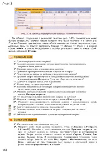 Глава 3
По таблице, полученной в результате запроса (рис. 3.79), пользователь может
быстро определить, сколько товара каждого типа было получено и в какие дни.
Если необходимо просмотреть, какое общее количество товара получено в опре­
деленный день, то следует выполнить Главная => Записи => Итоги и в нижней
строке Итоги в списке определенного столбца установить один из видов обоб­
щения, например Сумма.
1°. Для чего предназначены запросы?
2°. Назовите основные операции, которые выполняются с использованием
запросов в базах данных.
3*. Опишите назначение основных видов запросов.
4°. Приведите примеры использования запросов на выборку.
5*. Чем отличается запрос на выборку от перекрестного запроса?
6*. Сравните запрос с параметрами в базе данных и запрос на поиск данных
в поисковой системе Интернета. Что у них общего и что отличного?
7°. Для чего в запросах используют выражения?
8*. Из чего могут состоять выражения?
9*. Назовите известные вам операторы, которые используются в выраже­
ниях для создания запросов.
10*. Опишите последовательность создания запроса на выборку с использо­
ванием Мастера запросов.
11°. Что является результатом выполнения запроса на выборку?
12*. Опишите структуру окна запроса в представлении Конструктор.
13*. Объясните последовательность создания запроса с использованием полей,
которые содержат данные, вычисленные по данным из других полей.
14°. Для чего используются запросы с параметрами?
15°. Опишите примеры использования в запросах с параметром составного
условия.
16*. Объясните последовательность создания перекрестного запроса.
1*. Составьте схему классификации запросов.
2*. Откройте файл базы данных (например, Тема 33адания 3.8образец
3.8.2.accdb). Создайте с использованием мастера Простых запросов за­
прос на выборку данных из таблицы Географические и исторические
карты. Запрос должен включать данные из полей Страна, Регион, Вид
карты, Размер, Цена. В представлении Конструктор установите такие
условия отбора данных: по полю Вид карты - Политическая; по полю
Цена - меньше 45 грн. Сохраните базу данных в собственной папке в
файле с именем упражнение 3.8.2.accdb.
198
 