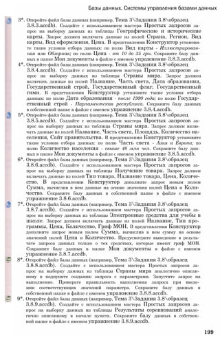 Базы данных. Системы управления базами данных
3*. Откройте файл базы данных (например, Тема 33адания 3.8образец
3.8.3.accdb). Создайте с использованием мастера Простых запросов за­
прос на выборку данных из таблицы Географические и исторические
карты. Запрос должен включать данные из полей Страна, Регион, Вид
карты, Вид оформления, Цена. В представлении Конструктор установи­
те такие условия отбора данных: по полю Вид карты - Иллюстрирован­
ная или Обзорная; по полю Цена - от 10 до 35 грн. Сохраните базу дан­
ных в папке Мои документы в файле с именем упражнение 3.8.3.accdb.
4*. Откройте файл базы данных (например, Тема 33адания 3.8образец
3.8.4.accdb). Создайте с использованием мастера Простых запросов за­
прос на выборку данных из таблицы Страны мира. Запрос должен
включать данные из полей Название, Часть света, Дата образования,
Государственный строй, Государственный флаг, Государственный
гимн. В представлении Конструктор установите такие условия отбора
данных: по полю Дата образования - после 1990 года; по полю Государ­
ственный строй - Парламентская республика. Сохраните базу данных
в собственной папке в файле с именем упражнение 3.8.4.accdb.
5*. Откройте файл базы данных (например, Тема 33адания 3.8образец
3.8.5.accdb). Создайте с использованием мастера Простых запросов за­
прос на выборку данных из таблицы Страны мира. Запрос должен вклю­
чать данные из полей Название, Часть света, Площадь, Количество на­
селения, Сайт правительства. В представлении Конструктор установите
такие условия отбора данных: по полю Часть света - Азия и Европа; по
полю Количество населения - свыше 40 млн чел. Сохраните базу дан­
ных в папке Мои документы в файле с именем упражнение 3.8.5.accdb.
6*. Откройте файл базы данных (например, Тема 33адания 3.8образец
3.8.6.accdb). Создайте с использованием мастера Простых запросов за­
прос на выборку данных из таблицы Получение товара. Запрос должен
включать данные из полей Тип товара, Название товара, Цена, Количе­
ство. В представлении Конструктор дополните запрос новым полем
Сумма, вычислив в нем данные на основе значения полей Цена и Коли­
чество. Сохраните базу данных в собственной папке в файле с именем
упражнение 3.8.6.accdb.
7*. Откройте файл базы данных (например, Тема 33адания 3.8образец
3.8.7.accdb). Создайте с использованием мастера Простых запросов за­
прос на выборку данных из таблицы Электронные средства для учебы в
школе. Запрос должен включать данные из полей Название, Тип про­
граммы, Цена, Количество, Гриф МОН. В представлении Конструктор
дополните запрос новым полем Сумма, вычислив в нем сумму на основе
значений полей Цена и Количество. Предусмотрите выведение в резуль­
тате запроса данных только о тех средствах, которые имеют гриф МОН.
Сохраните базу данных в папке Мои документы в файле с именем
упражнение 3.8.7.accdb.
8*. Откройте файл базы данных (например, Тема 33адания 3.8образец
3.8.8.accdb). Создайте с использованием мастера Простых запросов за­
прос на выборку данных из таблицы Страны мира аналогично описан­
ному в подпункте созданию запроса с параметрами. Запустите запрос на
выполнение. Проверьте правильность выполнения запроса при введе­
нии соответствующих значений параметра. Сохраните базу данных в
собственной папке в файле с именем упражнение 3.8.8.accdb.
9*. Откройте файл базы данных (например, Тема 33адания 3.8образец
3.8.9.accdb). Создайте с использованием мастера Простых запросов за­
прос на выборку данных из таблицы Результаты соревнований анало­
гично описанному в начале пункта. Сохраните базу данных в собствен­
ной папке в файле с именем упражнение 3.8.9.accdb.
199
 