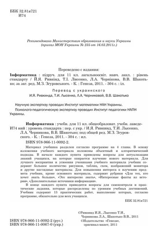 ББК 32.81я721
И74
Рекомендовано Министерством образования и науки Украины
(приказ МОН Украины № 235 от 16.03.2011г.)
Переведено с издания:
Інформатика : підруч. для 11 кл. загальноосвіт. навч. закл. : рівень
стандарту / Й.Я. Ривкінд, Т.І. Лисенко, Л.A. Чернікова, В.В. Шакоть-
ко; за заг. ред. М.З. Згуровського. - К. : Генеза, 2011. - 304 с. : іл.
П е р е в о д с у к р а и н с к о г о
И.Я. Ривкинда, Т.И. Лысенко, Л.А. Черниковой, В.В. Шакотько
Научную экспертизу проводил Институт математики НАН Украины.
Психолого-педагогическую экспертизу проводил Институт педагогики НАПН
Украины.
Информатика : учебн. для 11 кл. общеобразоват. учебн. заведе-
И74 ний : уровень стандарта : пер. с укр. / И.Я. Ривкинд, Т.И. Лысенко,
Л.А. Черникова, В.В. Шакотько; под общей ред. М.З. Згуров-
ского. - К. : Генеза, 2011. - 304 с. : ил.
ISBN 978-966-11-0092-2.
Материал учебника разделен согласно программе на 4 главы. В основу
изложения учебного материала положены объектный и алгоритмический
подходы. В начале каждого пункта приведены вопросы для актуализации
знаний учащихся, на которые опирается изучение нового материала. Для
лучшего восприятия и усвоения учениками учебного материала учебник со­
держит большое количество рисунков, таблиц, схем, изображений монитора
и другие наглядные материалы. Для повышения интереса к изучению пред­
мета учебник, кроме основного материала, содержит рубрики «Для тех, кто
хочет знать больше», «Это интересно знать», «Интересные факты из исто­
рии», «Дополнительные источники информации».
В конце каждого пункта приводятся вопросы для самоконтроля и прак­
тические задания, которые распределены по уровням учебных достижений.
Учебник содержит 13 практических работ, выполнение которых, согласно
программе, обязательно для всех учащихся.
ББК 32.81я721
©Ривкинд И.Я., Лысенко Т.И.,
Черникова Л.А., Шакотько В.В., 2011
ISBN 978-966-11-0092-2 (рус.) ©Издательство «Генеза»,
ISBN 978-966-11-0067-0 (укр.) оригинал-макет, 2011
 