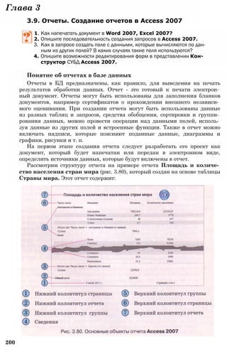 200
Глава 3
3.9. Отчеты. Создание отчетов в Access 2007
1. Как напечатать документ в Word 2007, Excel 2007?
2. Опишите последовательность создания запросов в Access 2007.
3. Как в запросе создать поле с данными, которые вычисляются по дан­
ным из других полей? В каких случаях такие поля используются?
4. Опишите возможности редактирования форм в представлении Кон­
структор СУБД Access 2007.
Понятие об отчетах в базе данных
Отчеты в БД предназначены, как правило, для выведения на печать
результатов обработки данных. Отчет - это готовый к печати электрон­
ный документ. Отчеты могут быть использованы для заполнения бланков
документов, например сертификатов о прохождении внешнего независи­
мого оценивания. При создании отчета могут быть использованы данные
из разных таблиц и запросов, средства обобщения, сортировки и группи­
рования данных, можно провести операции над данными полей, исполь­
зуя данные из других полей и встроенные функции. Также в отчет можно
включать надписи, которые поясняют поданные данные, диаграммы и
графики, рисунки и т. п.
На первом этапе создания отчета следует разработать его проект как
документ, который будет напечатан или передан в электронном виде,
определить источники данных, которые будут включены в отчет.
Рассмотрим структуру отчета на примере отчета Площадь и количе­
ство населения стран мира (рис. 3.80), который создан на основе таблицы
Страны мира. Этот отчет содержит:
 