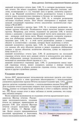 Базы данных. Системы управления базами данных
верхний колонтитул отчета (рис. 3.80, 7), в котором размещено назва­
ние отчета. Он может содержать графические объекты (логотип, эмб­
лема, иллюстрация и т. п.), текущие дату и время, элементы управле­
ния и др. Верхний колонтитул отчета размещается только в начале
отчета перед колонтитулом страницы и больше не повторяется;
верхний колонтитул страницы (рис. 3.80, 6), в котором размещены
заглавия столбцов отчета. Этот объект повторяется в верхней части
каждой следующей страницы отчета аналогично колонтитулам стра­
ницы в Word 2007;
верхний колонтитул группы (рис. 3.80, 5), в котором размещено на­
звание группы объектов. Размещается перед началом данных каждой
группы. Например, для отчета, поданного на рисунке 3.80, в начале
списка с данными о странах определенной части света выведено загла­
вие - название этой части света. Может содержать элементы управле­
ния для обобщения данных соответствующей группы объектов;
сведения (рис. 3.80, 4) - в этой части размещены данные о каждом
объекте в соответствии с полями, которые были включены в отчет;
нижний колонтитул группы (рис. 3.80, 3), который размещается по­
сле данных обо всех объектах группы и может содержать обобщенные
данные о группе объектов: количество объектов, сумму по определен­
ному полю и т. п.;
нижний колонтитул отчета (рис. 3.80, 2) размещается на последней
странице отчета после всех данных отчета и используется для выведе­
ния обобщенных данных (количество, сумма, наибольший или наи­
меньший по значению объект группы и т. п.);
нижний колонтитул страницы (рис. 3.80, 1) размещается внизу каж­
дой страницы отчета, может содержать данные о номере текущей
страницы отчета и общем количестве страниц отчета, текущие дату и
время и другие служебные данные.
Создание отчетов
Access 2007 предоставляет пользователю несколько средств для созда­
ния отчетов. Доступ к этим средствам обеспечивается с использованием
элементов управления группы Отчеты вкладки Создание (рис. 3.81). Самое
простое средство создания отчетов - с использованием кнопки Отчет
Для создания отчета достаточно открыть или сделать текущей таблицу или
запрос, данные из которых будут включены в отчет и выбрать кнопку От­
чет . Будет создан отчет в виде таблицы со всеми данными, что содер­
жит таблица (запрос).
Более широкие возможности по созданию отчетов предоставляет поль-
зователю Мастер отчетов. Рассмо­
трим последовательность создания
отчета на примере, приведенном на
рисунке 3.80. Для запуска Мастера
отчетов следует выполнить Созда­
ние => Отчеты => Мастер отче­
тов. Далее следует придерживаться
указаний программы и выполнить
такую последовательность действий:
201
 