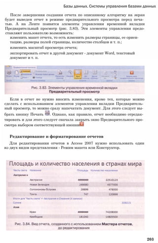 Базы данных. Системы управления базами данных
После завершения создания отчета по описанному алгоритму на экран
будет выведен отчет в режиме предварительного просмотра перед печа­
тью. А на Ленте появятся элементы управления временной вкладки
Предварительный просмотр (рис. 3.83). Эти элементы управления предо-
ставляют пользователю возможность:
изменить макет отчета, то есть изменить размеры страницы, ее ориен­
тацию, размеры полей страницы, количество столбцов и т. п.;
изменить масштаб просмотра отчета;
экспортировать отчет в другой документ - документ Word, текстовый
документ и т. п.
Если в отчет не нужно вносить изменения, кроме тех, которые можно
сделать с использованием элементов управления вкладки Предваритель­
ный просмотр, то можно сразу напечатать документ. Для этого следует вы­
брать кнопку Печать . Однако, как правило, отчет необходимо отредак­
тировать и для этого следует сначала закрыть окно Предварительного про­
смотра выбором соответствующей кнопки
Редактирование и форматирование отчетов
Для редактирования отчетов в Access 2007 нужно использовать один
из двух видов представления - Режим макета или Конструктор.
203
 