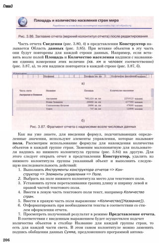 Глава3
Часть отчета Сведения (рис. 3.80, 4) в представлении Конструктор на­
зывается Область данных (рис. 3.85). При вставке объектов в эту часть
они будут повторены для каждой строки данных. Например, если вста­
вить возле полей Площадь и Количество населения надписи с названия­
ми единиц измерения этих величин (кв. км и человек соответственно)
(рис. 3.87, а), то эти надписи повторятся в каждой строке (рис. 3.87, б).
Как вы уже знаете, для введения формул, подсчитывающих опреде­
ленные значения, используют элементы управления, которые называют
поля. Рассмотрим использование формулы для нахождения количества
объектов в каждой группе стран. Заменим малопонятную для пользовате­
ля надпись из нижнего колонтитула группы (рис. 3.84) на другую. Для
этого следует открыть отчет в представлении Конструктор, удалить из
нижнего колонтитула группы указанный объект и выполнить следую­
щую последовательность действий:
1. Выполнить Инструменты конструктора отчетов => Кон­
структор => Элементы управления => Поле.
2. Выбрать на поле нижнего колонтитула место для текстового поля.
3. Установить путем перетаскивания границ длину и ширину левой и
правой частей текстового поля.
4. Ввести в левую часть текстового поля текст, например Количество
стран.
5. Ввести в правую часть поля выражение =Количество([Название]).
6. Отформатировать при необходимости тексты в соответствии со сти­
лем оформления отчета.
7. Просмотреть полученный результат в режиме Представление отчета.
В соответствии с введенным выражением будет осуществлен подсчет
количества объектов в столбце Название для каждой группы стран, то
есть для каждой части света. В этом самом колонтитуле можно заменить
подпись обобщения данных Сумма, предложенного программой автома-
206
 
