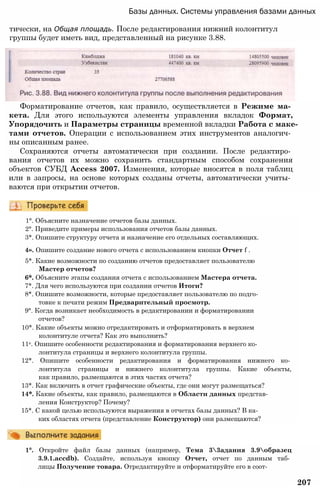 Базы данных. Системы управления базами данных
тически, на Общая площадь. После редактирования нижний колонтитул
группы будет иметь вид, представленный на рисунке 3.88.
Форматирование отчетов, как правило, осуществляется в Режиме ма­
кета. Для этого используются элементы управления вкладок Формат,
Упорядочить и Параметры страницы временной вкладки Работа с маке­
тами отчетов. Операции с использованием этих инструментов аналогич­
ны описанным ранее.
Сохраняются отчеты автоматически при создании. После редактиро­
вания отчетов их можно сохранить стандартным способом сохранения
объектов СУБД Access 2007. Изменения, которые вносятся в поля таблиц
или в запросы, на основе которых созданы отчеты, автоматически учиты­
ваются при открытии отчетов.
1°. Объясните назначение отчетов базы данных.
2°. Приведите примеры использования отчетов базы данных.
3*. Опишите структуру отчета и назначение его отдельных составляющих.
4». Опишите создание нового отчета с использованием кнопки Отчет f .
5*. Какие возможности по созданию отчетов предоставляет пользователю
Мастер отчетов?
6*. Объясните этапы создания отчета с использованием Мастера отчета.
7*. Для чего используются при создании отчетов Итоги?
8*. Опишите возможности, которые предоставляет пользователю по подго­
товке к печати режим Предварительный просмотр.
9°. Когда возникает необходимость в редактировании и форматировании
отчетов?
10*. Какие объекты можно отредактировать и отформатировать в верхнем
колонтитуле отчета? Как это выполнить?
11е. Опишите особенности редактирования и форматирования верхнего ко­
лонтитула страницы и верхнего колонтитула группы.
12*. Опишите особенности редактирования и форматирования нижнего ко­
лонтитула страницы и нижнего колонтитула группы. Какие объекты,
как правило, размещаются в этих частях отчета?
13*. Как включить в отчет графические объекты, где они могут размещаться?
14*. Какие объекты, как правило, размещаются в Области данных представ­
ления Конструктор? Почему?
15*. С какой целью используются выражения в отчетах базы данных? В ка­
ких областях отчета (представление Конструктор) они размещаются?
1°. Откройте файл базы данных (например, Тема 33адания 3.9образец
3.9.1.accdb). Создайте, используя кнопку Отчет, отчет по данным таб­
лицы Получение товара. Отредактируйте и отформатируйте его в соот-
207
 