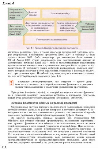 Программа (документ, файл), из которой проводится вставка фрагмен­
та в составной документ, называется источник, а программа (документ,
файл), куда вставляют объекты из других источников, - приемник.
Вставка фрагментов данных из разных программ
Операционная система Windows предоставляет пользователю несколько
способов вставки данных из разных программ в составной документ. С не­
которыми из них вы уже ознакомились раньше - это технология drag-and-
drop (англ. перетянуть и бросить) и использование Буфера обмена.
Во многих программах, которые работают под руководством ОС
Windows, для вставки объектов предусмотрена возможность перетягива­
ния нужного фрагмента или объекта с использованием мыши из окна
одной программы в окна другой (технология drag-and-drop). При выполне­
нии этой операции объект перемещается из документа-источника в
документ-приемник, выполнение этой же операции с нажатой клавишей
Ctrl приводит к копированию объекта в документ-приемник. Такой способ
вставки рекомендуется использовать, если расстояние между окнами
программы-источника и программы-приемника небольшое. Для этого
окна этих программ целесообразно расположить рядом в оконном режиме.
212
Составной (интегрированный, лат. integrum — целое) доку­
мент — это документ, в который вставлены фрагменты с данными
разных типов, созданные в различных прикладных программах.
фическом редакторе Paint, а также фрагмент электронной таблицы, кото­
рая разработана в табличном процессоре Excel 2007, и таблицу из базы
данных Access 2007. Либо, например, при заполнении базы данных в
СУБД Access 2007 нужно использовать уже подготовленные данные из
электронной таблицы Excel 2007, либо в мультимедийную презентацию
нужно вставить видеоролики и аудиозаписи, которые были созданы пред­
варительно. В результате таких действий пользователь получает доку­
мент, который включает в себя фрагменты, созданные с помощью различ­
ных программных сред. Подобный документ получил название составно­
го, или интегрированного, документа (рис. 4.1).
Глава4
 