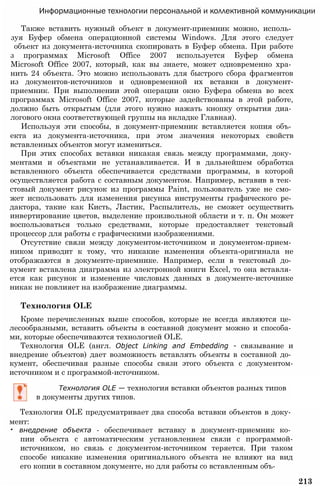 Информационные технологии персональной и коллективной коммуникации
Также вставить нужный объект в документ-приемник можно, исполь­
зуя Буфер обмена операционной системы Windows. Для этого следует
объект из документа-источника скопировать в Буфер обмена. При работе
з программах Microsoft Office 2007 используется Буфер обмена
Microsoft Office 2007, который, как вы знаете, может одновременно хра­
нить 24 объекта. Это можно использовать для быстрого сбора фрагментов
из документов-источников и одновременной их вставки в документ-
приемник. При выполнении этой операции окно Буфера обмена во всех
программах Microsoft Office 2007, которые задействованы в этой работе,
должно быть открытым (для этого нужно нажать кнопку открытия диа­
логового окна соответствующей группы на вкладке Главная).
Используя эти способы, в документ-приемник вставляется копия объ­
екта из документа-источника, при этом значения некоторых свойств
вставленных объектов могут измениться.
При этих способах вставки никакая связь между программами, доку­
ментами и объектами не устанавливается. И в дальнейшем обработка
вставленного объекта обеспечивается средствами программы, в которой
осуществляется работа с составным документом. Например, вставив в тек­
стовый документ рисунок из программы Paint, пользователь уже не смо­
жет использовать для изменения рисунка инструменты графического ре­
дактора, такие как Кисть, Ластик, Распылитель, не сможет осуществить
инвертирование цветов, выделение произвольной области и т. п. Он может
воспользоваться только средствами, которые предоставляет текстовый
процессор для работы с графическими изображениями.
Отсутствие связи между документом-источником и документом-прием­
ником приводит к тому, что никакие изменения объекта-оригинала не
отображаются в документе-приемнике. Например, если в текстовый до­
кумент вставлена диаграмма из электронной книги Excel, то она вставля­
ется как рисунок и изменение числовых данных в документе-источнике
никак не повлияет на изображение диаграммы.
Технология OLE
Кроме перечисленных выше способов, которые не всегда являются це­
лесообразными, вставить объекты в составной документ можно и способа­
ми, которые обеспечиваются технологией OLE.
Технология OLE (англ. Object Linking and Embedding - связывание и
внедрение объектов) дает возможность вставлять объекты в составной до­
кумент, обеспечивая разные способы связи этого объекта с документом-
источником и с программой-источником.
Технология OLE — технология вставки объектов разных типов
в документы других типов.
Технология OLE предусматривает два способа вставки объектов в доку­
мент:
• внедрение объекта - обеспечивает вставку в документ-приемник ко­
пии объекта с автоматическим установлением связи с программой-
источником, но связь с документом-источником теряется. При таком
способе никакие изменения оригинального объекта не влияют на вид
его копии в составном документе, но для работы со вставленным объ-
213
 