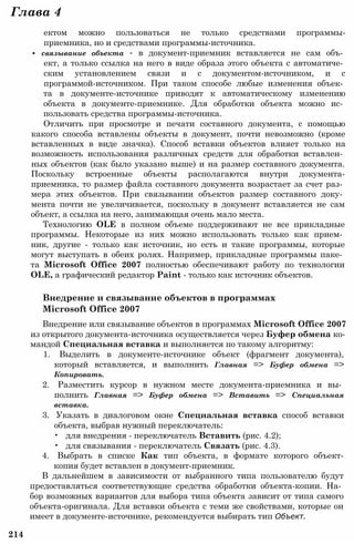 Глава 4
ектом можно пользоваться не только средствами программы-
приемника, но и средствами программы-источника.
• связывание объекта - в документ-приемник вставляется не сам объ­
ект, а только ссылка на него в виде образа этого объекта с автоматиче­
ским установлением связи и с документом-источником, и с
программой-источником. При таком способе любые изменения объек­
та в документе-источнике приводят к автоматическому изменению
объекта в документе-приемнике. Для обработки объекта можно ис­
пользовать средства программы-источника.
Отличить при просмотре и печати составного документа, с помощью
какого способа вставлены объекты в документ, почти невозможно (кроме
вставленных в виде значка). Способ вставки объектов влияет только на
возможность использования различных средств для обработки вставлен­
ных объектов (как было указано выше) и на размер составного документа.
Поскольку встроенные объекты располагаются внутри документа-
приемника, то размер файла составного документа возрастает за счет раз­
мера этих объектов. При связывании объектов размер составного доку­
мента почти не увеличивается, поскольку в документ вставляется не сам
объект, а ссылка на него, занимающая очень мало места.
Технологию OLE в полном объеме поддерживают не все прикладные
программы. Некоторые из них можно использовать только как прием­
ник, другие - только как источник, но есть и такие программы, которые
могут выступать в обеих ролях. Например, прикладные программы паке­
та Microsoft Office 2007 полностью обеспечивают работу по технологии
OLE, а графический редактор Paint - только как источник объектов.
Внедрение и связывание объектов в программах
Microsoft Office 2007
Внедрение или связывание объектов в программах Microsoft Office 2007
из открытого документа-источника осуществляется через Буфер обмена ко­
мандой Специальная вставка и выполняется по такому алгоритму:
1. Выделить в документе-источнике объект (фрагмент документа),
который вставляется, и выполнить Главная => Буфер обмена =>
Копировать.
2. Разместить курсор в нужном месте документа-приемника и вы­
полнить Главная => Буфер обмена => Вставить => Специальная
вставка.
3. Указать в диалоговом окне Специальная вставка способ вставки
объекта, выбрав нужный переключатель:
• для внедрения - переключатель Вставить (рис. 4.2);
• для связывания - переключатель Связать (рис. 4.3).
4. Выбрать в списке Как тип объекта, в формате которого объект-
копия будет вставлен в документ-приемник.
В дальнейшем в зависимости от выбранного типа пользователю будут
предоставляться соответствующие средства обработки объекта-копии. На­
бор возможных вариантов для выбора типа объекта зависит от типа самого
объекта-оригинала. Для вставки объекта с теми же свойствами, которые он
имеет в документе-источнике, рекомендуется выбирать тип Объект.
214
 