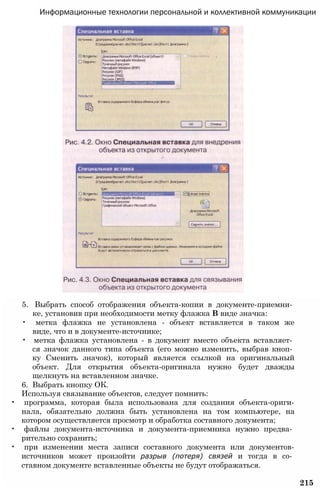 Информационные технологии персональной и коллективной коммуникации
5. Выбрать способ отображения объекта-копии в документе-приемни­
ке, установив при необходимости метку флажка В виде значка:
• метка флажка не установлена - объект вставляется в таком же
виде, что и в документе-источнике;
• метка флажка установлена - в документ вместо объекта вставляет­
ся значок данного типа объекта (его можно изменить, выбрав кноп­
ку Сменить значок), который является ссылкой на оригинальный
объект. Для открытия объекта-оригинала нужно будет дважды
щелкнуть на вставленном значке.
6. Выбрать кнопку ОК.
Используя связывание объектов, следует помнить:
• программа, которая была использована для создания объекта-ориги-
нала, обязательно должна быть установлена на том компьютере, на
котором осуществляется просмотр и обработка составного документа;
• файлы документа-источника и документа-приемника нужно предва­
рительно сохранить;
• при изменении места записи составного документа или документов-
источников может произойти разрыв (потеря) связей и тогда в со­
ставном документе вставленные объекты не будут отображаться.
215
 