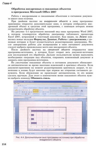 Глава 4
Обработка внедренных и связанных объектов
в программах Microsoft Office 2007
Работа с внедренными и связанными объектами в составном докумен­
те имеет свои отличия.
При двойном щелчке на внедренном объекте в окне программы-
приемника откроется дополнительное окно, в котором отобразится вне­
дренный объект и средства этой программы, с помощью которых можно
осуществлять обработку объекта.
На рисунке 4.4 представлен внешний вид окна программы Word 2007,
в котором планируется обработка диаграммы табличного процессора
Excel 2007, встроенной в текстовый документ. Как видно, на Ленте поя­
вились новые вкладки Формулы, Данные, Работа с диаграммами, с по­
мощью которых и будет осуществляться редактирование диаграммы. По­
сле завершения работы для возвращения в окно составного документа
следует выбрать произвольное место вне внедренного объекта.
После двойного щелчка на связанном объекте открывается окно
программы-источника, в котором будет открыт весь документ-источник
для последующей его обработки. Дальше пользователю нужно выполнить
необходимые операции над объектом, сохранить измененный документ и
закрыть окно программы-источника.
По умолчанию связанные объекты в составном документе обновляют­
ся автоматически во время внесения изменений в оригинал объекта. Если
документ-приемник на момент редактирования оригинала закрыт, то из­
менения в копию будут внесены при первом же открытии составного до­
кумента. Если обновление не происходит автоматически, то это можно
сделать вручную. Для этого в контекстном меню связанного объекта нуж­
но выбрать команду Обновить связь.
216
 
