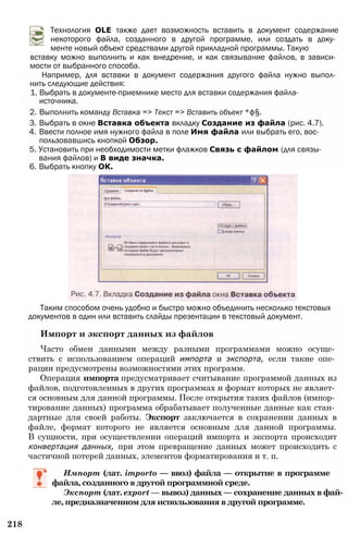 Технология OLE также дает возможность вставить в документ содержание
некоторого файла, созданного в другой программе, или создать в доку­
менте новый объект средствами другой прикладной программы. Такую
вставку можно выполнить и как внедрение, и как связывание файлов, в зависи­
мости от выбранного способа.
Например, для вставки в документ содержания другого файла нужно выпол­
нить следующие действия:
1. Выбрать в документе-приемнике место для вставки содержания файла-
источника.
2. Выполнить команду Вставка => Текст => Вставить объект *ф§.
3. Выбрать в окне Вставка объекта вкладку Создание из файла (рис. 4.7).
4. Ввести полное имя нужного файла в поле Имя файла или выбрать его, вос­
пользовавшись кнопкой Обзор.
5. Установить при необходимости метки флажков Связь с файлом (для связы­
вания файлов) и В виде значка.
6. Выбрать кнопку ОК.
Таким способом очень удобно и быстро можно объединить несколько текстовых
документов в один или вставить слайды презентации в текстовый документ.
Импорт и экспорт данных из файлов
Часто обмен данными между разными программами можно осуще­
ствить с использованием операций импорта и экспорта, если такие опе­
рации предусмотрены возможностями этих программ.
Операция импорта предусматривает считывание программой данных из
файлов, подготовленных в других программах и формат которых не являет­
ся основным для данной программы. После открытия таких файлов (импор­
тирование данных) программа обрабатывает полученные данные как стан­
дартные для своей работы. Экспорт заключается в сохранении данных в
файле, формат которого не является основным для данной программы.
В сущности, при осуществлении операций импорта и экспорта происходит
конвертация данных, при этом превращение данных может происходить с
частичной потерей данных, элементов форматирования и т. п.
Импорт (лат. importo — ввоз) файла — открытие в программе
файла, созданного в другой программной среде.
Экспорт (лат. export — вывоз) данных — сохранение данных в фай­
ле, предназначенном для использования в другой программе.
218
 