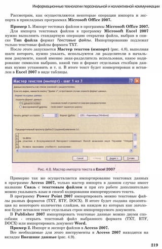 Информационные технологии персональной и коллективной коммуникации
Рассмотрим, как осуществляются некоторые операции импорта и экс­
порта в прикладных программах Microsoft Office 2007.
Пример 1. Импорт тестовых файлов в программы Microsoft Office 2007.
Для импорта текстовых файлов в программу Microsoft Excel 2007
нужно выполнить стандартную операцию открытия файла, выбрав в спи­
ске Тип файла формат Текстовые файлы. Импортированию подлежат
только текстовые файлы формата TXT.
После этого запускается Мастер текстов (импорт) (рис. 4.8), выполняя
шаги которого, нужно указать, используются ли разделители в началь­
ном документе, какой именно знак-разделитель использован, какое коди­
рование символов выбрано, какой тип и формат отдельных столбцов дан­
ных нужно установить и т. п. В итоге текст будет конвертирован и встав­
лен в Excel 2007 в виде таблицы.
Примерно так же осуществляется импортирование текстовых данных
в программе Access 2007, только мастер импорта в данном случае имеет
название Связь с текстовым файлом и при его работе дополнительно
можно указывать язык и способ кодирования импортируемого текста.
В программу Power Point 2007 импортировать можно текстовые фай­
лы разных форматов (TXT, RTF, DOCX). В итоге будет создана презента­
ция из некоторого количества слайдов, на каждом из которых как заголо­
вок будет вставлен текст отдельных строк импортируемого документа.
В Publisher 2007 импортировать текстовые данные можно двумя спо­
собами - открыть текстовый файл выбранного формата (TXT, RTF,
DOCX) или импортировать документ Word.
Пример 2. Импорт и экспорт файлов в Access 2007.
Все необходимые для этого инструменты в Access 2007 находятся на
вкладке Внешние данные (рис. 4.9).
219
 