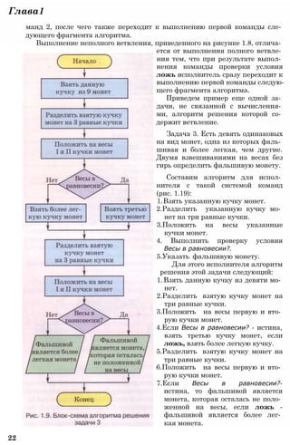 Глава1
манд 2, после чего также переходит к выполнению первой команды сле­
дующего фрагмента алгоритма.
Выполнение неполного ветвления, приведенного на рисунке 1.8, отлича­
ется от выполнения полного ветвле­
ния тем, что при результате выпол­
нения команды проверки условия
ложь исполнитель сразу переходит к
выполнению первой команды следую­
щего фрагмента алгоритма.
Приведем пример еще одной за­
дачи, не связанной с вычисления­
ми, алгоритм решения которой со­
держит ветвление.
Задача 3. Есть девять одинаковых
на вид монет, одна из которых фаль­
шивая и более легкая, чем другие.
Двумя взвешиваниями на весах без
гирь определить фальшивую монету.
Составим алгоритм для испол­
нителя с такой системой команд
(рис. 1.19):
1.Взять указанную кучку монет.
2.Разделить указанную кучку мо­
нет на три равные кучки.
3.Положить на весы указанные
кучки монет.
4. Выполнить проверку условия
Весы в равновесии?.
5.Указать фальшивую монету.
Для этого исполнителя алгоритм
решения этой задачи следующий:
1.Взять данную кучку из девяти мо­
нет.
2.Разделить взятую кучку монет на
три равные кучки.
3.Положить на весы первую и вто­
рую кучки монет.
4.Если Весы в равновесии? - истина,
взять третью кучку монет, если
ложь, взять более легкую кучку.
5.Разделить взятую кучку монет на
три равные кучки.
6.Положить на весы первую и вто­
рую кучки монет.
7.Если Весы в равновесии?-
истина, то фальшивой является
монета, которая осталась не поло­
женной на весы, если ложь -
фальшивой является более лег­
кая монета.
22
 