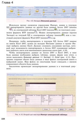 220
Глава 4
Используя группу элементов управления Импорт, можно в текущую
БД импортировать данные из другой базы данных Access 2007 (кнопка
), из электронной таблицы Excel 2007 (кнопка ), из текстового доку­
мента формата RTF (кнопка ). Можно экспортировать данные (группа
Экспорт) из текущей БД в электронную таблицу (кнопка ) или в тек­
стовый документ формата Word 2007 (кнопка ) и др.
Например, чтобы импортировать в текущую БД Access 2007 данные
из книги Excel 2007, нужно на вкладке Внешние данные в группе Им­
порт выбрать кнопку Excel. Дальше следовать указаниям мастера, кото­
рый дает возможность импортировать в Access 2007 содержание выбран­
ного рабочего листа или именованного диапазона ячеек (рис. 4.10).
Чтобы экспортировать данные из Access 2007 в Excel 2007, в окне
базы данных необходимо выбрать таблицу, запрос, форму или отчет, а
затем выполнить Внешние данные => Экспорт => Excel (рис. 4.11). Про­
грамма сохранит объект базы данных в виде файла электронной книги в
выбранной папке. Имя файла по умолчанию будет совпадать с именем
сохраненного объекта базы данных.
Аналогично происходит экспортирование данных и в текстовый доку­
мент.
 