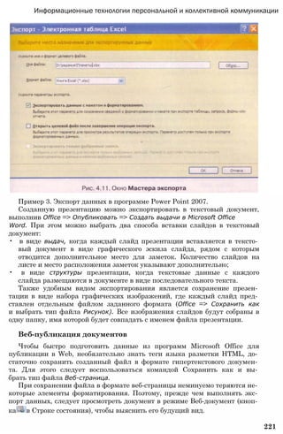Пример 3. Экспорт данных в программе Power Point 2007.
Созданную презентацию можно экспортировать в текстовый документ,
выполнив Office => Опубликовать => Создать выдачи в Microsoft Office
Word. При этом можно выбрать два способа вставки слайдов в текстовый
документ:
• в виде выдач, когда каждый слайд презентации вставляется в тексто­
вый документ в виде графического эскиза слайда, рядом с которым
отводится дополнительное место для заметок. Количество слайдов на
листе и место расположения заметок указывают дополнительно;
• в виде структуры презентации, когда текстовые данные с каждого
слайда размещаются в документе в виде последовательного текста.
Также удобным видом экспортирования является сохранение презен­
тации в виде набора графических изображений, где каждый слайд пред­
ставлен отдельным файлом заданного формата (Office => Сохранить как
и выбрать тип файла Рисунок). Все изображения слайдов будут собраны в
одну папку, имя которой будет совпадать с именем файла презентации.
Веб-публикация документов
Чтобы быстро подготовить данные из программ Microsoft Office для
публикации в Web, необязательно знать теги языка разметки HTML, до­
статочно сохранить созданный файл в формате гипертекстового докумен­
та. Для этого следует воспользоваться командой Сохранить как и вы­
брать тип файла Веб-страница.
При сохранении файла в формате веб-страницы неминуемо теряются не­
которые элементы форматирования. Поэтому, прежде чем выполнять экс­
порт данных, следует просмотреть документ в режиме Веб-документ (кноп­
ка в Строке состояния), чтобы выяснить его будущий вид.
221
Информационные технологии персональной и коллективной коммуникации
 