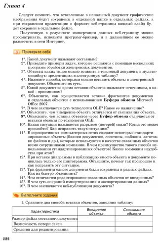Характеристика
Внедрение
объекта
Связывание
объекта
Размер файла составного документа
Возможность потери связи
Средства для редактирования
222
1. Сравните два способа вставки объектов, заполнив таблицу:
Глава 4
Следует помнить, что вставленные в начальный документ графические
изображения будут сохранены в отдельной папке в отдельных файлах, а
при сохранении презентации в формате веб-страницы каждый слайд бу­
дет сохранен в отдельном файле.
Полученную в результате конвертации данных веб-страницу можно
просматривать, используя програму-браузер, и в дальнейшем ее можно
разместить в сети Интернет.
1°. Какой документ называют составным?
2°. Приведите примеры задач, которые решаются с помощью нескольких
программ обработки электронных документов.
3*. Объекты каких типов можно вставить в текстовый документ; в мульти­
медийную презентацию; в электронную таблицу?
4*. Назовите способы, которыми можно вставить объекты в электронный
документ. Объясните их суть.
5°. Какой документ во время вставки объектов называют источником, а ка­
кой - приемником?
6*. Объясните, как осуществляется вставка фрагментов документов
и отдельных объектов с использованием Буфера обмена Microsoft
Office 2007.
7*. В чем заключается суть технологии OLE? Какое ее назначение?
8*. Объясните, чем внедрение объекта отличается от связывания объекта.
9*. Объясните, чем вставка объектов через Буфер обмена отличается от
вставки объекта по технологии OLE.
10*. Какая ситуация называется разрывом (потерей) связи? Когда это может
произойти? Как исправить такую ситуацию?
11*. В корпоративных компьютерных сетях создают некоторые стандарти­
зированные объекты (бланки документов, логотипы, шаблоны, заготов­
ки файлов и др.), которые используются в качестве связанных объектов
всеми сотрудниками компании. В чем преимущество такого способа ис­
пользования стандартизированных объектов? Какие возможны неудоб­
ства при этом?
12*. При вставке диаграммы в публикацию вместо объекта в документе по­
явилась только его пиктограмма. Объясните, почему так произошло и
как исправить эту ситуацию.
13*. Три фрагмента одного документа были сохранены в разных файлах.
Как их быстро объединить?
14*. Чем отличается редактирование связанных объектов от внедренных?
15*. В чем суть операций импортирования и экспортирования данных?
16*. В чем заключается веб-публикация документа?
 