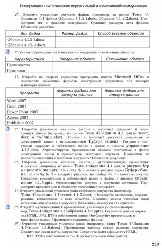 Информационные технологии персональной и коллективной коммуникации
2*. Откройте указанные учителем файлы (например, из папки Тема 4
Задания 4.1 файлы Образец 4.1.2-l.docx, Образец 4.1.2-2.docx). Про­
смотрите их и сравните содержание. Сравните размеры этих файлов.
Объясните различие.
3°. Укажите преимущества и недостатки внедрения и связывания объектов.
4°. Откройте по очереди указанные программы пакета Microsoft Office и
определите возможные форматы электронных документов для экспорта
и импорта данных.
5*. Откройте указанные учителем файлы - текстовый документ и элек­
тронную книгу (например, из папки Тема 43адания 4.1 файлы текст,
docx и таблица.xlsx). Вставьте в текстовый документ диаграмму из
электронной книги с использованием Буфера обмена. Сохраните тек­
стовый документ в собственной папке в файле с именем упражнение
4.1.5.docx. Отредактируйте произвольным образом диаграмму в файле
электронной книги и просмотрите текстовый документ. Произошли ли
какие-то изменения в текстовом документе? Объясните результат.
6*. Откройте указанные учителем файлы - мультимедийную презентацию
и рисунок (например, из папки Тема 43адания 4.1 файлы рисунок.Ьтр
и презентация.pptx). На слайд № 1 вставьте рисунок через Буфер обме­
на, на слайд № 2 - внедрите рисунок, на слайде № 3 - свяжите рисунок.
Сохраните презентацию в собственной папке в файле с именем упраж­
нение 4.1.6.pptx. Отредактируйте рисунок в документе-источнике. Про­
смотрите презентацию и объясните полученный результат.
7*. Откройте указанный учителем файл текстового документа (например,
Тема 43адания 4.1текст 4.1.7.docx). Попробуйте выполнить редакти­
рование вставленных в него объектов. Укажите, каким способом были
вставлены эти объекты в документ. Объясните, почему вы так считаете.
8*. Откройте мультимедийную презентацию, указанную учителем (напри­
мер, Тема 43адания 4.1образец 4.1.8.pptx). Сохраните файл в форма­
тах HTML, JPG, RTF в собственной папке. Опубликуйте презентацию в
виде файла выдач. Просмотрите созданные файлы.
9*. Откройте указанный учителем файл (например, файл Тема 43адания
4.1текст 4.1.9.docx). Просмотрите таблицу связей данного документа.
Удалите все связи в этом документе. Сохраните файл в форматах HTML,
RTF, TXT в собственной папке. Просмотрите созданные файлы.
223
Имя файла Размер файла Способ вставки объектов
Образец 4.1.2-l.docx
Образец 4.1.2-2.docx
Характеристика Внедрение объекта Связывание объекта
Преимущества
Недостатки
Программа
Форматы файлов для
экспорта данных
Форматы файлов для
импорта данных
Word 2007
Excel 2007
Power Point 2007
Access 2007
Publisher 2007
 