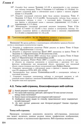 Глава 4
10*. Создайте базу данных Задание 4.1.10 и импортируйте в нее электрон­
ную таблицу (например, Тема 43адания 4.1таблица 4.1.10.xlsx). Со­
храните созданный файл в собственной папке в файле с именем упраж­
нение 4.1.10.accdb.
11*. Откройте указанный учителем файл базы данных (например, Тема 4
Задания 4.1база 4.1.11.accdb). Экспортируйте таблицу базы данных в
электронную таблицу, а отчет - в текстовый файл. Сохраните создан­
ные файлы в собственной папке с именами упражнение 4.1.11.xlsx и
упражнение 4.1.11.docx.
12*. Импортируйте указанный текстовый документ (например, Тема 43а-
дания 4.1текст 4.1.12.rtf) в базу данных и электронную таблицу. Со­
храните созданные файлы в собственной папке с именами упражнение
4.1.12.xlsx и упражнение 4.1.12.accdb.
Внимание! Во время работы с компьютером соблюдайте правила безопас­
ности и санитарно-гигиенические нормы.
1. Откройте в графическом редакторе Paint рисунок из файла Тема 43ада-
ния 4.1Практическая 10H,BeTOK.jpg.
2. Откройте в табличном процессоре Excel 2007 диаграмму из файла Тема 4
Задания 4.1Практическая 10Количество.х1вх.
3. Откройте в СУБД Access 2007 таблицу базы данных из файла Тема 43ада-
ния 4.1Практическая 100лимпийцы.accdb.
4. Откройте программу Power Point 2007 и создайте слайд, на который вставь­
те объекты из открытых документов в соответствии с рисунком 4.1: гра­
фическое изображение как внедренный объект, диаграмму как связанный
объект, список учеников как объект, вставленный через Буфер обмена.
5. Сохраните презентацию в собственной папке в файлах с именем практиче­
ская 10 в форматах PPTX, RTF, JPG, HTML.
6. Экспортируйте базу данных Олимпийцы.accdb в электронную таблицу и
текстовый документ.
7. Сохраните созданную электронную таблицу и текстовый документ в соб­
ственной папке в файлах с именами Олимпийцы.xlsx и Олимпийцы.txt.
8. Закройте окна всех программ.
4.2. Типы веб-страниц. Классификация веб-сайтов
1. Какой документ называют составным?
2. Что такое веб-страница, веб-сайт, веб-портал? В чем состоит отличие
между этими понятиями?
3. Какие языки используются для создания веб-страниц?
4. Сообщения каких видов по способу представления могут содержаться
на веб-страницах?
5. Из чего состоит доменное имя Интернет-ресурса? Какова структура
URL-адреса?
Типы веб-страниц
Примером составного документа является веб-страница, поскольку
она может включать данные разных типов: графические изображения,
анимацию, видео- и музыкальные фрагменты. Веб-страницы являются
224
 