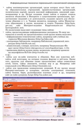 Информационные технологии персональной и коллективной коммуникации
• сайты некоммерческих организаций, среди которых могут быть сай­
ты образовательных учреждений, правительственных организаций,
политических партий, средств массовой информации, заведений здра­
воохранения и др. Целью создания таких сайтов в первую очередь
является объявление в Интернете о существовании организации, пре­
доставление сведений о ее деятельности, создание средств для обеспе­
чения общения и т. п. Такими являются, например, сайты Министер­
ства образования и науки, молодежи и спорта Украины (http://mon.
gov.ua), сайт Интернет-издания Корреспондент.пеі (http://ua.
korrespondent. net).
Пo назначению выделяют следующие типы сайтов:
• сайты, предоставляющие информационные материалы. По виду ма­
териалов и способу их предоставления в этой группе можно выделить:
◦ информационно-тематические сайты, например сайт учебных ма­
териалов Школьная физика (http://sp.bdpu.org);
◦ электронные библиотеки, например Библиотека украинской лите­
ратуры (http://ukrlib.com.ua);
◦ энциклопедии, словари, каталоги, например Энциклопедия «Во­
круг света» (http://www.vokrugsveta.ruencyclopediya) (рис. 4.15);
◦ хранилища файлов разных видов, медиатеки, например хранили­
ще видеофайлов RuTube (http://rutube.ru)
и др.;
• сайты для он-лайн контактов и общения. Вам уже известны веб­
сайты этой категории, на которых созданы форумы и веб-чаты. Кроме
того, средства для общения также предоставляют сайты социальных
сетей, блоги, сайты знакомств, сетевых игр и др. Например сайт
социальной сети ВКонтакте (http://vkontakte.ru);
• сайты для проведения коммерческих операций. В эту группу входят
Интернет-магазины и аукционы, системы электронных платежей,
сайты банков, бирж, разнообразных платных услуг и др., например
сайт он-лайн аукциона Аукро (http://ua.aukro.ua);
229
 