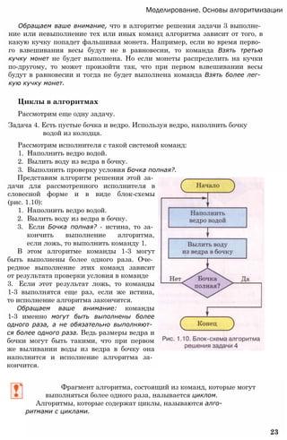 Моделирование. Основы алгоритмизации
Обращаем ваше внимание, что в алгоритме решения задачи 3 выполне­
ние или невыполнение тех или иных команд алгоритма зависит от того, в
какую кучку попадет фальшивая монета. Например, если во время перво­
го взвешивания весы будут не в равновесии, то команда Взять третью
кучку монет не будет выполнена. Но если монеты распределить на кучки
по-другому, то может произойти так, что при первом взвешивании весы
будут в равновесии и тогда не будет выполнена команда Взять более лег­
кую кучку монет.
Циклы в алгоритмах
Рассмотрим еще одну задачу.
Задача 4. Есть пустые бочка и ведро. Используя ведро, наполнить бочку
водой из колодца.
Рассмотрим исполнителя с такой системой команд:
1. Наполнить ведро водой.
2. Вылить воду из ведра в бочку.
3. Выполнить проверку условия Бочка полная?.
Представим алгоритм решения этой за­
дачи для рассмотренного исполнителя в
словесной форме и в виде блок-схемы
(рис. 1.10):
1. Наполнить ведро водой.
2. Вылить воду из ведра в бочку.
3. Если Бочка полная? - истина, то за­
кончить выполнение алгоритма,
если ложь, то выполнить команду 1.
В этом алгоритме команды 1-3 могут
быть выполнены более одного раза. Оче­
редное выполнение этих команд зависит
от результата проверки условия в команде
3. Если этот результат ложь, то команды
1-3 выполнятся еще раз, если же истина,
то исполнение алгоритма закончится.
Обращаем ваше внимание: команды
1-3 именно могут быть выполнены более
одного раза, а не обязательно выполняют­
ся более одного раза. Ведь размеры ведра и
бочки могут быть такими, что при первом
же выливании воды из ведра в бочку она
наполнится и исполнение алгоритма за­
кончится.
Фрагмент алгоритма, состоящий из команд, которые могут
выполняться более одного раза, называется циклом.
Алгоритмы, которые содержат циклы, называются алго­
ритмами с циклами.
23
 