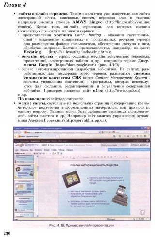 230
Глава 4
• сайты он-лайн сервисов. Такими являются уже известные вам сайты
электронной почты, поисковых систем, перевода слов и текстов,
например он-лайн словарь ABBYY Lingvo (http://lingvo.abbyyonline.
com/ru). Кроме того, он-лайн сервисами, для которых созданы
соответствующие сайты, являются сервисы:
◦ предоставления хостинга (англ. hosting - оказание гостеприим­
ства) - выделение аппаратных и программных ресурсов сервера
для размещения файлов пользователя, обеспечения доступа к ним,
обработки запросов. Хостинг предоставляется, например, на сайте
Hvosting (http://ua.hvosting.ua/hosting.html);
◦ он-лайн офисы - сервис создания он-лайн документов: текстовых,
презентаций, электронных таблиц и др., например сервис Доку­
менты Google (https://docs.google.com) (рис. 4.16);
◦ сервис автоматизированной разработки веб-сайтов. На сайтах, раз­
работанных для поддержки этого сервиса, размещают системы
управления контентом CMS (англ. Content Management System -
системы управления контентом) - программы, которые использу­
ются для создания, редактирования и управления содержанием
веб-сайта. Примером является сайт uCoz (http://www.ucoz.ua)
и др.
По наполнению сайты делятся на:
• малые сайты, состоящие из нескольких страниц и содержащие незна­
чительное количество информационных материалов, как правило по
одному вопросу. Такими могут быть домашние страницы пользовате­
лей, сайты-визитки и др. Например сайт-визитка украинского худож­
ника Алексея Первухина (http://pervukhin.pp.ua);
 