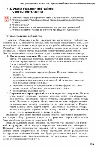 Информационные технологии персональной и коллективной коммуникации
4.3. Этапы создания веб-сайтов.
Основы веб-дизайна
1. Какие вы знаете этапы решения задач с использованием компьютера?
2. Что такое дизайн? Каковы основные принципы дизайна презентации и
слайдов?
3. Что такое стиль?
4. В чем заключаются законы композиции; колористики; эргономики?
5. Что такое верстка? Каково ее значение при создании публикаций?
Этапы создания веб-сайтов
Наличие собственного сайта предприятия, организации, учебного за­
ведения и т. п. становится актуальным вопросом сегодняшнего дня. Сайт
может быть полезным в ходе организации учебы, общения, бизнеса и др.
Разработку сайта можно заказать в дизайн-студиях или выполнить само­
стоятельно. В любом случае разработка состоит из нескольких этапов.
Эти этапы подобны этапам решения задач с использованием компьютера.
1. Постановка задания. На этом этапе определяется цель создания
сайта, его основная тематика, выбирается тип сайта, осуществляет­
ся анализ существующих сайтов такой же или похожей тематики.
В итоге разработчик должен знать:
• цель, с которой создается сайт;
• тематику сайта;
• тип сайта: домашняя страница, форум, Интернет-магазин, пор­
тал и т. п.;
• отличия сайта от других сайтов такой же тематики;
• аудиторию потенциальных посетителей сайта: возраст посетите­
лей, пол, круг интересов и др.;
• перечень сервисов для размещения на сайте: форум, чат, поис­
ковая система, веб-каталог, электронная почта и др.;
• перспективы развития сайта.
2. Определение структуры сайта и его отдельных страниц. На этом
этапе важно составить перечень разделов сайта для формирова­
ния системы навигации, список страниц, определить связи между
ними. Количество страниц будет зависеть от того информационно­
го наполнения, которое планируется на нем разместить. Резуль­
татом должна стать карта сайта - диаграмма, визуально отобра­
жающая иерархию страниц сайта, схему связей и переходов между
ними, то есть внутреннюю структуру сайта.
Например, для сайта-визитки вашего класса, основными посетителя­
ми которого будут ученики класса и их родители, карта сайта может
быть такой, как предложено на рисунке 4.19.
Вторым заданием этапа является разработка так называемой внеш­
ней структуры сайта, которая определяет внешний вид веб-страниц.
Поскольку для большинства страниц сайта рекомендуется применять
единый стиль оформления, то нужно определить схему расположения
на страницах основных блоков: как будет расположен основной матери­
ал, дополнительные информационные и рекламные блоки, анонсы,
меню, счетчик посетителей и т. п.
235
 