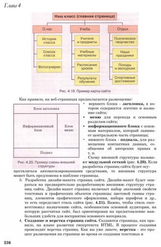 Как правило, на веб-страницах предполагается размещение:
• верхнего блока - заголовка, в ко­
тором содержатся логотип и назва­
ние сайта;
• меню для перехода к основным
разделам сайта;
• информационного блока с основ­
ным материалом, который занима­
ет центральную часть страницы;
• нижнего блока - подвала, для раз­
мещения контактных данных, со­
общения об авторских правах и
т. п.
Схему внешней структуры называ­
ют модульной сеткой (рис. 4.20). Если
разработка страниц сайта будет осу­
ществляться автоматизированными средствами, то внешняя структура
может быть предложена в шаблоне страницы.
3. Разработка дизайн-макета страниц сайта. Дизайн-макет будет опи­
раться на предварительно разработанную внешнюю структуру стра­
ниц сайта. Дизайн-макет страниц включает набор значений свойств
текстовых и графических объектов страницы: цветовой гаммы стра­
ниц, элементов графического оформления, набора шрифтов и др.,
то есть определяет стиль сайта (рис. 4.21). Важно, чтобы стиль соот­
ветствовал назначению сайта, особенностям основной аудитории, на
которую рассчитан сайт, был ориентирован на предоставление наи­
больших удобств для восприятия основного материала.
4. Создание и верстка страниц сайта. Создаются страницы, как пра­
вило, на языке разметки гипертекста HTML. В процессе создания
происходит верстка страниц. Как вы уже знаете, верстка - это про­
цесс размещения на странице во время ее создания текстовых и
236
Глава 4
 