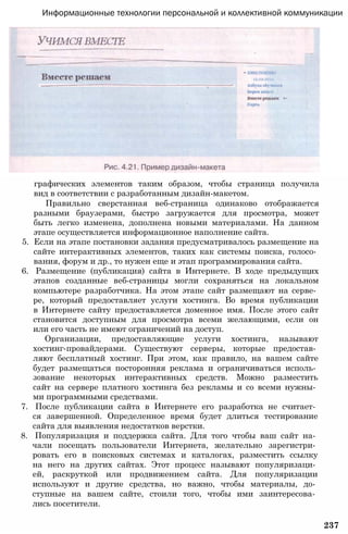 Информационные технологии персональной и коллективной коммуникации
графических элементов таким образом, чтобы страница получила
вид в соответствии с разработанным дизайн-макетом.
Правильно сверстанная веб-страница одинаково отображается
разными браузерами, быстро загружается для просмотра, может
быть легко изменена, дополнена новыми материалами. На данном
этапе осуществляется информационное наполнение сайта.
5. Если на этапе постановки задания предусматривалось размещение на
сайте интерактивных элементов, таких как системы поиска, голосо­
вания, форум и др., то нужен еще и этап программирования сайта.
6. Размещение (публикация) сайта в Интернете. В ходе предыдущих
этапов созданные веб-страницы могли сохраняться на локальном
компьютере разработчика. На этом этапе сайт размещают на серве­
ре, который предоставляет услуги хостинга. Во время публикации
в Интернете сайту предоставляется доменное имя. После этого сайт
становится доступным для просмотра всеми желающими, если он
или его часть не имеют ограничений на доступ.
Организации, предоставляющие услуги хостинга, называют
хостинг-провайдерами. Существуют серверы, которые предостав­
ляют бесплатный хостинг. При этом, как правило, на вашем сайте
будет размещаться посторонняя реклама и ограничиваться исполь­
зование некоторых интерактивных средств. Можно разместить
сайт на сервере платного хостинга без рекламы и со всеми нужны­
ми программными средствами.
7. После публикации сайта в Интернете его разработка не считает­
ся завершенной. Определенное время будет длиться тестирование
сайта для выявления недостатков верстки.
8. Популяризация и поддержка сайта. Для того чтобы ваш сайт на­
чали посещать пользователи Интернета, желательно зарегистри­
ровать его в поисковых системах и каталогах, разместить ссылку
на него на других сайтах. Этот процесс называют популяризаци­
ей, раскруткой или продвижением сайта. Для популяризации
используют и другие средства, но важно, чтобы материалы, до­
ступные на вашем сайте, стоили того, чтобы ими заинтересова­
лись посетители.
237
 