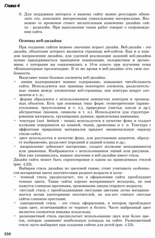 Глава4
9. Для поддержки интереса к вашему сайту важно регулярно обнов­
лять его, дополнять интересными уникальными материалами. Воз­
можно со временем станет желательным изменение дизайна сай­
та - редизайн. При выполнении таких работ говорят о сопровожде­
нии сайта.
Основы веб-дизайна
При создании сайтов важное значение играет дизайн. Веб-дизайн - это
дизайн, объектами которого являются страницы веб-сайтов. Как и в каж­
дом направлении дизайна, для удачной реализации заданий веб-дизайна
нужно придерживаться принципов композиции, колористики и эргоно­
мики, с которыми вы ознакомились в 10-м классе при изучении темы
«Компьютерные презентации». В то же время в веб-дизайне есть свои осо­
бенности.
Выделяют такие базовые элементы веб-дизайна:
• линии подчеркивают важное содержание, повышают читабельность
сайта. Используются как границы некоторого элемента, разделитель­
ные линии между элементами веб-страницы, как контуры вокруг эле­
ментов и т. п.;
• формы образуются с использованием замкнутых контуров и трехмер­
ных объектов. Есть три основных типа форм: геометрические (прямо­
угольники, треугольники и т. п.), природные (листья, капли и др.),
абстрактные (иконки, символы и т. п.). Используются для структури­
рования материала, группировки данных, привлечения внимания;
• текстура (лат. textura - ткань) используется в качестве фона и создает
иллюзию поверхности из камней, ткани, древесины и т. п. Текстура с
эффектами природных материалов придает эмоциональную окраску
стилю сайта;
• цвет используется в качестве фона, для расстановки акцентов, образу­
ет изображение, разделяет передний и задний планы и др.;
• направление добавляет настроение, создает иллюзию неподвижности
или движения. Изображается с использованием линий или рисунков.
Как уже упоминалось, важное значение в веб-дизайне имеет стиль.
Дизайн сайта может быть спроектирован в одном из приведенных стилей
(рис. 4.22).
Выбирая стиль дизайна по цветовой гамме, стоит учитывать особенно­
сти восприятия цвета посетителями разного возраста и пола:
• темный стиль предполагает, что в оформлении сайта преобладают
темные цвета. Такие сайты хорошо воспринимает молодежь, но они
кажутся слишком мрачными, тревожными лицам старшего возраста;
• светлый стиль с преобладающими светлыми цветами легко восприни­
мается всеми категориями посетителей, но кое-кто считает светлые
сайты слишком простыми;
• одноцветный стиль - это стиль оформления, в котором преобладает
один цвет, отличающийся от черного и белого. Часто выбранный цвет
является элементом имиджа владельца;
• разноцветный стиль предполагает использование двух или более цве­
тов, которые занимают наибольшую площадь на сайте. Разноцветный
стиль часто выбирают при создании сайтов для детей (рис. 4.23).
238
 