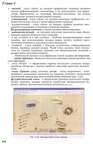 Глава 4
• чистый - стиль сайтов, на которых графические элементы являются
частью информационного наполнения, а не используются для оформ­
ления. Применяется на страницах Интернет-магазинов, где каждое
изображение является иллюстрацией товаров;
• стандартный - стиль сайтов, на которых некоторые графические эле­
менты используют только с целью оформления страницы;
• художественный - стиль сайтов, на которых графика является деко­
рацией к содержанию и основным элементом дизайна.
По размещению контента в стилях дизайна сайтов выделяют:
• минималистичный - на странице визуально выделяется один объект,
который занимает большую часть площади;
• в два столбика и в три столбика - наиболее распространенные стили
дизайна, при использовании которых можно достичь удобного пред­
ставления основного и дополнительного материала;
• сложный - стиль дизайна с большим количеством информационных
блоков, имеющих разный размер. Такой стиль дизайна часто исполь­
зуют на главных страницах порталов для предоставления сведений о
разных видах доступных сервисов.
Наибольшей является классификация стилей дизайна по тематиче­
скому признаку. Приведем несколько примеров стилей дизайна этой
классификации:
• стиль «Ретро» - в оформлении страниц используют элементы декора,
предметы интерьера и другие атрибуты, присущие прошлым десятиле­
тиям;
• стиль «Гранж» (амер. разговор, grunge - нечто неприятное) - асим­
метричное размещение элементов на странице оставляет впечатление
хаотической композиции, выполненной якобы небрежно (рис. 4.24);
• футуристический стиль - в оформлении страницы используют графи­
ческие элементы, которые являются атрибутами предполагаемого бу­
дущего: роботы, высокотехнологичные механизмы и т. п.;
240
 