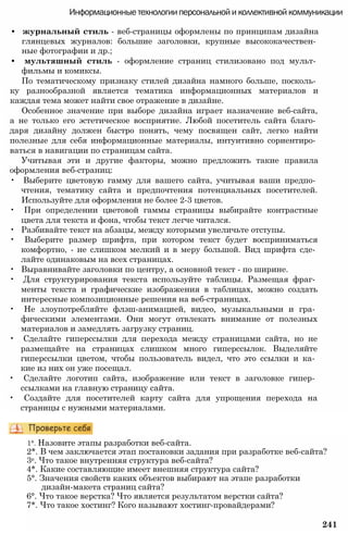 Информационные технологии персональной и коллективной коммуникации
• журнальный стиль - веб-страницы оформлены по принципам дизайна
глянцевых журналов: большие заголовки, крупные высококачествен­
ные фотографии и др.;
• мультяшный стиль - оформление страниц стилизовано под мульт­
фильмы и комиксы.
По тематическому признаку стилей дизайна намного больше, посколь­
ку разнообразной является тематика информационных материалов и
каждая тема может найти свое отражение в дизайне.
Особенное значение при выборе дизайна играет назначение веб-сайта,
а не только его эстетическое восприятие. Любой посетитель сайта благо­
даря дизайну должен быстро понять, чему посвящен сайт, легко найти
полезные для себя информационные материалы, интуитивно сориентиро­
ваться в навигации по страницам сайта.
Учитывая эти и другие факторы, можно предложить такие правила
оформления веб-страниц:
• Выберите цветовую гамму для вашего сайта, учитывая ваши предпо­
чтения, тематику сайта и предпочтения потенциальных посетителей.
Используйте для оформления не более 2-3 цветов.
• При определении цветовой гаммы страницы выбирайте контрастные
цвета для текста и фона, чтобы текст легче читался.
• Разбивайте текст на абзацы, между которыми увеличьте отступы.
• Выберите размер шрифта, при котором текст будет восприниматься
комфортно, - не слишком мелкий и в меру большой. Вид шрифта сде­
лайте одинаковым на всех страницах.
• Выравнивайте заголовки по центру, а основной текст - по ширине.
• Для структурирования текста используйте таблицы. Размещая фраг­
менты текста и графические изображения в таблицах, можно создать
интересные композиционные решения на веб-страницах.
• Не злоупотребляйте флэш-анимацией, видео, музыкальными и гра­
фическими элементами. Они могут отвлекать внимание от полезных
материалов и замедлять загрузку страниц.
• Сделайте гиперссылки для перехода между страницами сайта, но не
размещайте на страницах слишком много гиперссылок. Выделяйте
гиперссылки цветом, чтобы пользователь видел, что это ссылки и ка­
кие из них он уже посещал.
• Сделайте логотип сайта, изображение или текст в заголовке гипер­
ссылками на главную страницу сайта.
• Создайте для посетителей карту сайта для упрощения перехода на
страницы с нужными материалами.
1°. Назовите этапы разработки веб-сайта.
2*. В чем заключается этап постановки задания при разработке веб-сайта?
3е. Что такое внутренняя структура веб-сайта?
4*. Какие составляющие имеет внешняя структура сайта?
5°. Значения свойств каких объектов выбирают на этапе разработки
дизайн-макета страниц сайта?
6°. Что такое верстка? Что является результатом верстки сайта?
7*. Что такое хостинг? Кого называют хостинг-провайдерами?
241
 