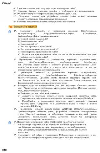 Глава 4
8*. В чем заключается этап популяризации и поддержки сайта?
9*. Назовите базовые элементы дизайна и особенности их использования.
10*. Объясните схему классификаций стилей дизайна (рис. 4.22).
11*. Объясните, почему при разработке дизайна сайта важно учитывать
основную аудиторию потенциальных посетителей.
12*. Назовите известные вам правила оформления веб-страниц.
1*. Просмотрите веб-сайты с указанными адресами: http://pets.uz.ua,
http://palace.dp.ua, http://www.odnoklasnyk.org.ua, http://smakuje.
livejournal.com. Дайте ответы на вопросы.
а) С какой целью создан сайт?
б) Какова тематика сайта?
в) Каков тип сайта?
г) Что есть оригинального в сайте?
д) Кто потенциальные посетители сайта?
е) Какие сервисы предложены на сайте?
ж) Какие идеи просмотренного сайта вы могли бы использовать при раз­
работке собственного сайта?
2°. Просмотрите веб-сайты с указанными адресами: http://www.kazka.
in.ua, http://www.npblog.com.ua, http://maque.org.ua, http://neyrat.
net. Откройте карты сайтов и сравните формы их представления. Опре­
делите, на каждом ли сайте есть карта сайта, предоставляет ли она до­
полнительные удобства посетителям сайта.
3*. Просмотрите веб-сайты с указанными адресами: http://platfor.ma,
http://starodub.org.ua, http://molode.com.ua, http://www.4uth.gov.ua,
http://osobystist.com. Сравните схему внешней структуры страниц сай­
тов. Определите, на всех ли сайтах использованы блоки заголовка, ин­
формационный, подвал, как размещен блок меню.
4*. Выберите одну из предложенных тем для веб-сайта: Опасные живот­
ные, Космические исследования, Коллекция рекордов, Научные откры­
тия, Художественный салон.
а) Выберите тип для сайта этой тематики.
б) Создайте в текстовом редакторе схему внутренней структуры сайта.
Сохраните ее в собственной папке в файле с именем задание 4.3.4.docx.
в) Разработайте в графическом редакторе схему внешней структуры
страниц сайта. Сохраните ее в собственной папке в файле с именем
задание 4.3.4.bmp.
5*. Просмотрите веб-сайт дизайн-студии ArtPoint (http://artpoint.com.ua).
Проанализируйте образцы работ, разработки элементов корпоративного
стиля. Обратите внимание на соблюдение тематики и цветовой гаммы.
Определите, использование каких элементов могло бы подчеркнуть
единство стиля страниц вашего сайта.
6°. Просмотрите веб-страницу сайта Файнохост (http://www.faynohost.
com.ua/design-templates.html) с образцами шаблонов оформления сай­
тов. Обратите внимание на схему внешней структуры шаблонов стра­
ниц. Определите, какую схему вы могли бы использовать для собствен­
ного сайта.
7*. Просмотрите веб-сайты с указанными URL-адресами и определите, к ка­
кой группе классификации принадлежит стиль дизайна каждого из них.
242
 