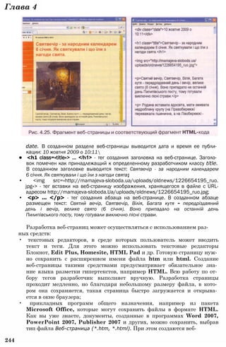 Глава 4
date. В созданном разделе веб-страницы выводится дата и время ее публи­
кации: 10 жовтня 2009 о 10:11
• <h1 class=«title»> ... </h1> - тег создания заголовка на веб-странице. Заголо­
вок помечен как принадлежащий к определенному разработчиком классу title.
В созданном заголовке выводится текст: Святвечір - за народним календарем
6 січня. Як святкували і що їли з нагоди свята;
• <img src=«http://mamajeva-sloboda.ua/uploads/oldnews/1226654195_ruo.
jpg»> - тег вставки на веб-страницу изображения, хранящегося в файле с URL-
адресом http://mamajeva-sloboda.Ua/uploads/oldnews/1226654195_ruo.jpg;
• <р> ... </р> - тег создания абзаца на веб-странице. В созданном абзаце
размещен текст: Святий вечір, Святвечір, Вілія, Багата кутя - передріздвяний
день і вечір, велике свято (6 січня). Воно припадало на останній день
Пилипівського посту, тому готували виключно пісні страви.
Разработка веб-страниц может осуществляться с использованием раз­
ных средств:
• текстовых редакторов, в среде которых пользователь может вводить
текст и теги. Для этого можно использовать текстовые редакторы
Блокнот, Edit Plus, Homesite, HTML Pad и др. Готовую страницу нуж­
но сохранить с расширением имени файла htm или html. Создание
веб-страницы такими средствами предусматривает обязательное зна­
ние языка разметки гипертекстов, например HTML. Всю работу по от­
бору тегов разработчик выполняет вручную. Разработка страницы
проходит медленно, но благодаря небольшому размеру файла, в кото­
ром она сохраняется, такая страница быстро загружается и открыва­
ется в окне браузера;
• прикладных программ общего назначения, например из пакета
Microsoft Office, которые могут сохранять файлы в формате HTML.
Как вы уже знаете, документы, созданные в программах Word 2007,
PowerPoint 2007, Publisher 2007 и других, можно сохранить, выбрав
тип файла Веб-страница (*.htm, *.html). При этом создаются веб-
244
 
