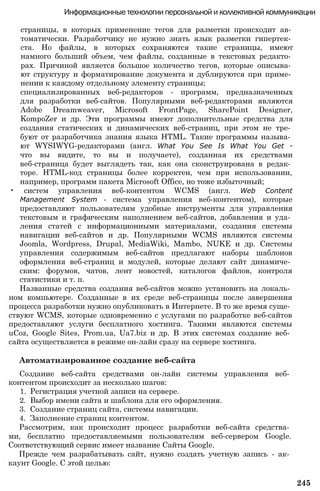 Информационные технологии персональной и коллективной коммуникации
страницы, в которых применение тегов для разметки происходит ав­
томатически. Разработчику не нужно знать язык разметки гипертек­
ста. Но файлы, в которых сохраняются такие страницы, имеют
намного больший объем, чем файлы, созданные в текстовых редакто­
рах. Причиной является большое количество тегов, которые описыва­
ют структуру и форматирование документа и дублируются при приме­
нении к каждому отдельному элементу страницы;
специализированных веб-редакторов - программ, предназначенных
для разработки веб-сайтов. Популярными веб-редакторами являются
Adobe Dreamweaver, Microsoft FrontPage, SharePoint Designer,
KompoZer и др. Эти программы имеют дополнительные средства для
создания статических и динамических веб-страниц, при этом не тре­
буют от разработчика знания языка HTML. Такие программы называ­
ют WYSIWYG-редакторами (англ. What You See Is What You Get -
что вы видите, то вы и получаете), созданная их средствами
веб-страница будет выглядеть так, как она сконструирована в редак­
торе. HTML-код страницы более корректен, чем при использовании,
например, программ пакета Microsoft Office, но тоже избыточный;
• систем управления веб-контентом WCMS (англ. Web Content
Management System - система управления веб-контентом), которые
предоставляют пользователям удобные инструменты для управления
текстовым и графическим наполнением веб-сайтов, добавления и уда­
ления статей с информационными материалами, создания системы
навигации веб-сайтов и др. Популярными WCMS являются системы
Joomla, Wordpress, Drupal, MediaWiki, Mambo, NUKE и др. Системы
управления содержимым веб-сайтов предлагают наборы шаблонов
оформления веб-страниц и модулей, которые делают сайт динамиче­
ским: форумов, чатов, лент новостей, каталогов файлов, контроля
статистики и т. п.
Названные средства создания веб-сайтов можно установить на локаль­
ном компьютере. Созданные в их среде веб-страницы после завершения
процесса разработки нужно опубликовать в Интернете. В то же время суще­
ствуют WCMS, которые одновременно с услугами по разработке веб-сайтов
предоставляют услуги бесплатного хостинга. Такими являются системы
uCoz, Google Sites, Prom.ua, Ua7.biz и др. В этих системах создание веб­
сайта осуществляется в режиме он-лайн сразу на сервере хостинга.
Автоматизированное создание веб-сайта
Создание веб-сайта средствами он-лайн системы управления веб­
контентом происходит за несколько шагов:
1. Регистрация учетной записи на сервере.
2. Выбор имени сайта и шаблона для его оформления.
3. Создание страниц сайта, системы навигации.
4. Заполнение страниц контентом.
Рассмотрим, как происходит процесс разработки веб-сайта средства­
ми, бесплатно предоставляемыми пользователям веб-сервером Google.
Соответствующий сервис имеет название Сайты Google.
Прежде чем разрабатывать сайт, нужно создать учетную запись - ак­
каунт Google. С этой целью:
245
 