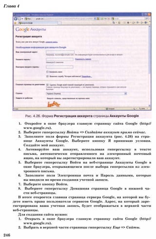 1. Откройте в окне браузера главную страницу сайта Google (http://
www.google.ru).
2. Выберите гиперссылку Войти => Создайте аккаунт прямо сейчас.
3. Заполните поля формы Регистрация аккаунта (рис. 4.26) на стра­
нице Аккаунты Google. Выберите кнопку Я принимаю условия.
Создайте мой аккаунт.
4. Активируйте ваш аккаунт, использовав гиперссылку в тексте
письма, автоматически отправленного на электронный почтовый
ящик, на который вы зарегистрировали ваш аккаунт.
5. Выберите гиперссылку Войти на веб-странице Аккаунты Google в
окне браузера, открывающемся после выбора гиперссылки из элек­
тронного письма.
6. Заполните поля Электронная почта и Пароль данными, которые
вы вводили во время создания учетной записи.
7. Выберите кнопку Войти.
8. Выберите гиперссылку Домашняя страница Google в нижней ча­
сти веб-страницы.
В итоге откроется главная страница сервера Google, на которой вы бу­
дете иметь права пользователя сервисов Google. Адрес, на который заре­
гистрирована ваша учетная запись, будет отображаться в верхней части
веб-страницы.
Для создания сайта нужно:
1. Открыть в окне браузера главную страницу сайта Google (http://
www.google.ru).
2. Выбрать в верхней части страницы гиперссылку Еще => Сайты.
246
Глава 4
 