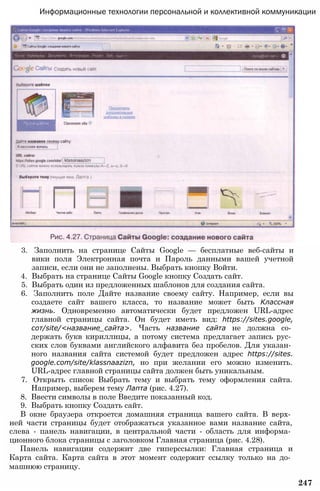 Информационные технологии персональной и коллективной коммуникации
3. Заполнить на странице Сайты Google — бесплатные веб-сайты и
вики поля Электронная почта и Пароль данными вашей учетной
записи, если они не заполнены. Выбрать кнопку Войти.
4. Выбрать на странице Сайты Google кнопку Создать сайт.
5. Выбрать один из предложенных шаблонов для создания сайта.
6. Заполнить поле Дайте название своему сайту. Например, если вы
создаете сайт вашего класса, то название может быть Классная
жизнь. Одновременно автоматически будет предложен URL-адрес
главной страницы сайта. Он будет иметь вид: https://sites.google,
сот/site/<название_сайта>. Часть название сайта не должна со­
держать букв кириллицы, а потому система предлагает запись рус­
ских слов буквами английского алфавита без пробелов. Для указан­
ного названия сайта системой будет предложен адрес https://sites.
google.com/site/klassnaazizn, но при желании его можно изменить.
URL-адрес главной страницы сайта должен быть уникальным.
7. Открыть список Выбрать тему и выбрать тему оформления сайта.
Например, выберем тему Лапта (рис. 4.27).
8. Ввести символы в поле Введите показанный код.
9. Выбрать кнопку Создать сайт.
В окне браузера откроется домашняя страница вашего сайта. В верх­
ней части страницы будет отображаться указанное вами название сайта,
слева - панель навигации, в центральной части - область для информа­
ционного блока страницы с заголовком Главная страница (рис. 4.28).
Панель навигации содержит две гиперссылки: Главная страница и
Карта сайта. Карта сайта в этот момент содержит ссылку только на до­
машнюю страницу.
247
 