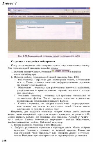 Создание и настройка веб-страниц
Сразу после создания сайт содержит только одну домашнюю страницу.
Для создания новой страницы на сайте нужно:
1. Выбрать кнопку Создать страницу в верхней
части окна браузера.
2. Выбрать шаблон содержимого будущей страницы (рис. 4.29):
• Веб-страница - страница для размещения текста, изображений
и т. п. Такие страницы являются информационными страница­
ми тематических разделов.
• Объявления - страница для размещения текстовых сообщений,
упорядоченных в хронологическом порядке, начиная с послед­
них введенных.
• Файловый менеджер - страница для хранения гиперссылок на
загруженные файлы. Такие страницы являются страницами-
контейнерами, содержащими каталоги файлов.
• Список - страница, на которой представлены структурирован­
ные данные как списки из нескольких полей. Списки можно
сортировать по данным в каждом поле.
Например, для создания страницы История класса сайта Классная
жизнь, схема внутренней структуры которого приведена на рисунке 4.19,
можно выбрать шаблон веб-страница, для страницы Учителя и предме­
ты - шаблон Список, Поэтическое творчество - шаблон Объявления,
Учебные материалы - шаблон Файловый менеджер.
3. Ввести название страницы в поле Название.
4. Выбрать размещение страницы в структуре сайта. Можно выбрать
варианты Поместить страницу на верхний уровень, Разместить
под страницей <имя страницы> или Выберите другое местополо­
жение. В первом случае гиперссылка на страницу будет размещена
248
Глава 4
 