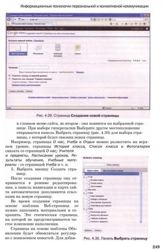 в главном меню сайта, во втором - она появится на выбранной стра­
нице. При выборе гиперссылки Выберите другое местоположение
открывается панель Выбрать страницу (рис. 4.30) для выбора стра­
ницы, с которой будет связана новая страница.
Например, страницы О нас, Учеба и Отдых можно разместить на верх­
нем уровне, страницы История класса, Список класса и Фотогалерея
связать со страницей О нас; Учителя
и предметы, Расписание уроков, Ре­
зультаты обучения, Учебные мате­
риалы - со страницей Учеба и т. п.
5. Выбрать кнопку Создать стра­
ницу.
После создания страницы она от­
крывается в режиме редактирова­
ния, а панель навигации и карта сай­
та автоматически дополняются ссыл­
ками на новую страницу.
Во время создания страницы на
основе шаблона Веб-страница ее
нужно заполнить материалами и со­
хранить. Это статическая страница,
на которой не предусматривается ча­
стое изменение наполнения.
Страница на основе шаблона Объ­
явления будет обновляться регуляр­
но с появлением новостей. Для добав-
249
Информационные технологии персональной и коллективной коммуникации
 