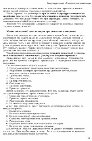 Моделирование. Основы алгоритмизации
нпя команды проверки условия ложь, то исполнитель переходит к выпол­
нению первой команды следующего фрагмента алгоритма.
Таким образом, мы рассмотрели три базовые структуры алгоритмов:
линейные фрагменты (следование), ветвления и циклы (повторения).
Доказано, что используя только эти три структуры, можно составить ал­
горитм решения любой задачи, если он существует.
Заметим, что большинство алгоритмов содержат и линейные фрагмен­
ты, и ветвления, и циклы.
Метод пошаговой детализации при создании алгоритма
Когда конструкторы создают модель нового автомобиля, то они не раз­
рабатывают эту модель сразу до мельчайшей детали. Сначала создают мо­
дель, которая состоит из крупных узлов (блоков): двигатель, корпус, са­
лон, ходовая часть и др. Потом переходят к созданию модели каждого из
узлов отдельно, моделируя их из меньших узлов. Причем эти модели мо­
гут создавать разные группы конструкторов. Потом создают модель каж­
дого из этих меньших узлов и т. д.
Такой метод моделирования называется методом пошаговой детализа­
ции, или методом нисходящего (сверху вниз) проектирования.
Применяется этот метод и при создании алгоритмов. Проиллюстри­
руем это на примере алгоритма организации и проведения новогоднего
праздника.
Сначала составляем общий алгоритм:
1. Создать оргкомитет проведения новогоднего праздника.
2. Разработать сценарий проведения праздничного вечера, опреде­
лить участников и распределить роли.
3. Пригласить гостей.
4. Выделить деньги.
5. Приобрести подарки.
6. Оформить зал.
7. Провести репетиции.
8. Провести праздник.
Потом начинаем его детализировать. Вот так, например, будет выгля­
деть детализированная первая команда алгоритма:
1. Составить список членов оргкомитета.
2. Провести первое заседание.
3. Распределить обязанности.
4. Назначить следующие заседания.
А вот так, например, будет выглядеть детализированная вторая ко­
манда алгоритма:
1. Назначить ведущих.
2. Написать новогоднее приветствие.
3. Написать сценарий новогодней сказки.
4. Составить список участников представления.
5. Распределить роли.
6. Подобрать новогодние развлекательные конкурсы.
7. Определить призы для каждого конкурса.
Аналогичным образом детализируются и другие команды основного
алгоритма. При необходимости могут быть детализированы и команды
уже детализированных частей алгоритма.
25
 