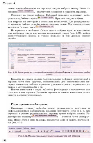 Глава 4
ления нового объявления на странице следует выбрать кнопку Новое со­
общение , ввести текст сообщения и сохранить страницу.
Страницу на основе шаблона Файловый менеджер заполняют, выби­
рая кнопку Добавить файл . При этом следует выбрать
для загрузки на сайт файл с локального компьютера. Для упорядоченно­
го хранения файлов на сайте можно создавать папки. Для этого использу­
ют кнопку Переместить в
На странице с шаблоном Список нужно выбрать один из предложен­
ных шаблонов списка или создать нетипичный список (рис. 4.31), выбрав
соответствующую кнопку и указав название и тип данных каждого
столбца.
Команды из списка кнопки Дополнительные действия, размещенной в
верхней части окна браузера, предназначены для дополнительных на­
строек: изменения шаблона страницы, удаления страниц, управления до­
ступом к материалам сайта и др.
Панель навигации и карта веб-сайта формируются автоматически при
создании новых страниц. Названия страниц на панели навигации разме­
щаются в алфавитном порядке.
Редактирование веб-страниц
Созданную страницу веб-сайта можно редактировать, наполнять ее
информационными материалами, изменять модульную сетку и т. п. Для
перехода в режим редактирования страниц нужно выбрать кнопку Ре­
дактировать страницу в верхней части окнабрау­
зера. После этого в окне браузера появляется меню и панель инструмен­
тов (рис. 4.32).
250
 