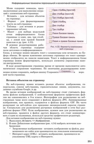 Информационные технологии персональной и коллективной коммуникации
Меню содержит команды, пред­
назначенные для выполнения опера­
ций с элементами веб-страницы:
• Вставить - для вставки объектов
на страницу;
• Формат - для форматирования
текста на веб-странице;
• Таблица - для вставки и редак­
тирования таблиц;
• Макет - для выбора модульной
сетки информационного блока
страницы: в один, два, три столб­
ца, с левой или правой боковой
панелью и др. (рис. 4.33).
В режиме редактирования рабо­
чая область страницы содержит
поля заголовка и информационного
блока, в которые можно вводить текст с клавиатуры или вставлять из Бу­
фера обмена. Во время изменения заголовка страницы его текст одновре­
менно отобразится на панели навигации. Текст в информационном блоке
страницы можно форматировать, используя элементы управления пане­
ли инструментов.
В ходе редактирования страницы время от времени выполняется авто­
матическое сохранение черновика. По окончании редактирования изме­
нения нужно сохранить, выбрав кнопку Сохранить в верх­
ней части страницы.
Вставка объектов на страницу
На веб-страницу можно вставить разные объекты: изображения, ги­
перссылки, списки веб-страниц, горизонтальные линии, документы, соз­
данные службами Google, и др.
Во время вставки изображений на веб-страницу стоит учитывать фор­
маты файлов изображений. С особенностями форматов графических фай­
лов вы ознакомились в 9-м классе. Фотографии для размещения на веб­
страницах чаще всего сохраняют в файлах формата JPG. Анимированные
изображения, как правило, содержатся в файлах формата GIF. Их часто
размещают на веб-сайтах для придания эмоциональной окраски страни­
це. Специально для размещения растровых изображений в сети был раз­
работан формат PNG. Если изображение, нужное вам для размещения на
веб-странице, хранится в файле другого формата, его стоит конвертиро­
вать в один из названных, используя средства графического редактора.
Для вставки изображения на веб-страницу нужно:
1. Выполнить Вставить => Изображение.
2. В окне Добавление изображения (рис. 4.34) выбрать источник изо­
бражения:
• Загруженные изображения - вставить изображение из файла, раз­
мещенного на сайте или хранящегося на локальном компьютере;
• Интернет-адрес (URL) - вставить изображение, хранящееся по
указанному URL-адресу в Интернете.
251
 