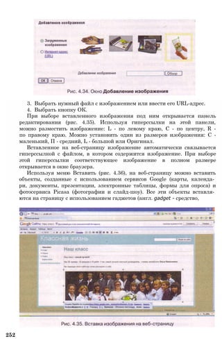 3. Выбрать нужный файл с изображением или ввести его URL-адрес.
4. Выбрать кнопку ОК.
При выборе вставленного изображения под ним открывается панель
редактирования (рис. 4.35). Используя гиперссылки на этой панели,
можно разместить изображение: L - по левому краю, С - по центру, R -
по правому краю. Можно установить один из размеров изображения: С -
маленький, П - средний, L - большой или Оригинал.
Вставленное на веб-страницу изображение автоматически связывается
гиперссылкой с файлом, в котором содержится изображение. При выборе
этой гиперссылки соответствующее изображение в полном размере
открывается в окне браузера.
Используя меню Вставить (рис. 4.36), на веб-страницу можно вставить
объекты, созданные с использованием сервисов Google (карты, календа­
ри, документы, презентации, электронные таблицы, формы для опроса) и
фотосервиса Picasa (фотографии и слайд-шоу). Все эти объекты вставля­
ются на страницу с использованием гаджетов (англ. gadget - средство,
252
 