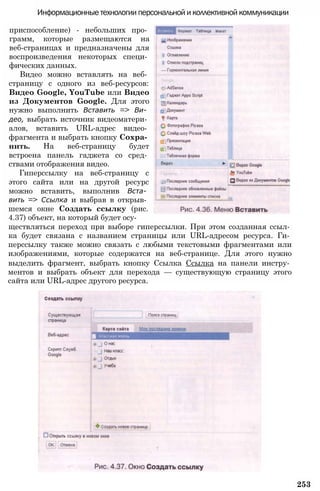 Информационные технологии персональной и коллективной коммуникации
приспособление) - небольших про­
грамм, которые размещаются на
веб-страницах и предназначены для
воспроизведения некоторых специ­
фических данных.
Видео можно вставлять на веб­
страницу с одного из веб-ресурсов:
Видео Google, YouTube или Видео
из Документов Google. Для этого
нужно выполнить Вставить => Ви­
део, выбрать источник видеоматери­
алов, вставить URL-адрес видео­
фрагмента и выбрать кнопку Сохра­
нить. На веб-страницу будет
встроена панель гаджета со сред­
ствами отображения видео.
Гиперссылку на веб-страницу с
этого сайта или на другой ресурс
можно вставить, выполнив Вста­
вить => Ссылка и выбрав в открыв­
шемся окне Создать ссылку (рис.
4.37) объект, на который будет осу­
ществляться переход при выборе гиперссылки. При этом созданная ссыл­
ка будет связана с названием страницы или URL-адресом ресурса. Ги­
перссылку также можно связать с любыми текстовыми фрагментами или
изображениями, которые содержатся на веб-странице. Для этого нужно
выделить фрагмент, выбрать кнопку Ссылка Ссылка на панели инстру­
ментов и выбрать объект для перехода — существующую страницу этого
сайта или URL-адрес другого ресурса.
253
 