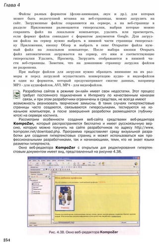 Глава 4
Файлы разных форматов (флэш-анимация, звук и др.), для которых
может быть недоступной вставка на веб-страницы, можно загрузить на
сайт. Загруженные файлы сохраняются на сервере, а на веб-странице в
разделе Приложения размещаются гиперссылки, выбрав которые можно
сохранить файл на локальном компьютере, удалить или просмотреть,
если формат файла совпадает с форматом документов Google. Для загруз­
ки файла на сервер нужно выбрать в нижней части страницы гиперссыл­
ку Приложения, кнопку Обзор и выбрать в окне Открытие файла нуж­
ный файл на локальном компьютере. После выбора кнопки Открыть
файл автоматически загружается на сервер, его имя и соответствующие
гиперссылки Удалить, Просмотр, Загрузить отображаются в нижней ча­
сти веб-страницы. Заметим, что на домашнюю страницу загрузка файлов
не разрешена.
При выборе файлов для загрузки нужно обращать внимание на их раз­
меры и перед загрузкой осуществлять конвертацию аудио- и видеофайлов
в один из форматов, который предусматривает сжатие данных, например
MP3 - для аудиофайлов, AVI, MP4 - для видеофайлов.
Разработка сайтов в режиме он-лайн имеет свои недостатки. Этот процесс
требует постоянного подключения к Интернету по качественным каналам
связи, и при этом разработчики ограничены в средствах, не всегда имеют
возможность реализовать творческие замыслы. В таких случаях гипертекстовые
страницы часто создаются, связываются гиперссылками, тестируются на ло­
кальном компьютере, а после завершения разработки размещаются (публику­
ются) на сервере хостинга.
Рассмотрим особенности создания веб-сайта средствами веб-редактора
KompoZer, который распространяется бесплатно и имеет русскоязычную вер­
сию, которую можно получить на сайте разработчиков по адресу http://www.
kompozer.net/download.php. Программа предоставляет среду визуальной разра­
ботки для создания гипертекстовых страниц и может использоваться как про­
фессиональными разработчиками, так и начинающими, теми, кто не знает языки
разметки гипертекста.
Окно веб-редактора KompoZer с открытым для редактирования гипертек­
стовым документом имеет вид, представленный на рисунке 4.38.
254
 