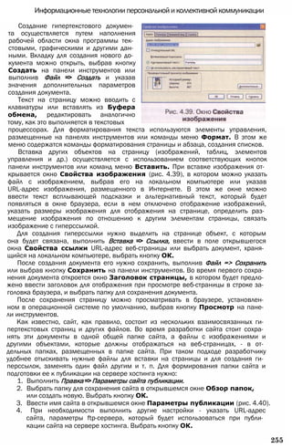 Информационные технологии персональной и коллективной коммуникации
Создание гипертекстового докумен­
та осуществляется путем наполнения
рабочей области окна программы тек­
стовыми, графическими и другими дан­
ными. Вкладку для создания нового до­
кумента можно открыть, выбрав кнопку
Создать на панели инструментов или
выполнив Файл => Создать и указав
значения дополнительных параметров
создания документа.
Текст на страницу можно вводить с
клавиатуры или вставлять из Буфера
обмена, редактировать аналогично
тому, как это выполняется в текстовых
процессорах. Для форматирования текста используются элементы управления,
размещенные на панелях инструментов или команды меню Формат. В этом же
меню содержатся команды форматирования страницы и абзаца, создания списков.
Вставка других объектов на страницу (изображений, таблиц, элементов
управления и др.) осуществляется с использованием соответствующих кнопок
панели инструментов или команд меню Вставить. При вставке изображения от­
крывается окно Свойства изображения (рис. 4.39), в котором можно указать
файл с изображением, выбрав его на локальном компьютере или указав
URL-адрес изображения, размещенного в Интернете. В этом же окне можно
ввести текст всплывающей подсказки и альтернативный текст, который будет
появляться в окне браузера, если в нем отключено отображение изображений,
указать размеры изображения для отображения на странице, определить раз­
мещение изображения по отношению к другим элементам страницы, связать
изображение с гиперссылкой.
Для создания гиперссылки нужно выделить на странице объект, с которым
она будет связана, выполнить Вставка => Ссылка, ввести в поле открывшегося
окна Свойства ссылки URL-адрес веб-страницы или выбрать документ, храня­
щийся на локальном компьютере, выбрать кнопку ОК.
После создания документа его нужно сохранить, выполнив Файл => Сохранить
или выбрав кнопку Сохранить на панели инструментов. Во время первого сохра­
нения документа откроется окно Заголовок страницы, в котором будет предло­
жено ввести заголовок для отображения при просмотре веб-страницы в строке за­
головка браузера, и выбрать папку для сохранения документа.
После сохранения страницу можно просматривать в браузере, установлен­
ном в операционной системе по умолчанию, выбрав кнопку Просмотр на пане­
ли инструментов.
Как известно, сайт, как правило, состоит из нескольких взаимосвязанных ги­
пертекстовых страниц и других файлов. Во время разработки сайта стоит сохра­
нять эти документы в одной общей папке сайта, а файлы с изображениями и
другими объектами, которые должны отображаться на веб-страницах, - в от­
дельных папках, размещенных в папке сайта. При таком подходе разработчику
удобнее отыскивать нужные файлы для вставки на страницы и для создания ги­
перссылок, заменять один файл другим и т. п. Для формирования папки сайта и
подготовки ее к публикации на сервере хостинга нужно:
1. Выполнить Правка =>Параметры сайта публикации.
2. Выбрать папку для сохранения сайта в открывшемся окне Обзор папок,
или создать новую. Выбрать кнопку ОК.
3. Ввести имя сайта в открывшемся окне Параметры публикации (рис. 4.40).
4. При необходимости выполнить другие настройки - указать URL-адрес
сайта, параметры ftp-сервера, который будет использоваться при публи­
кации сайта на сервере хостинга. Выбрать кнопку ОК.
255
 