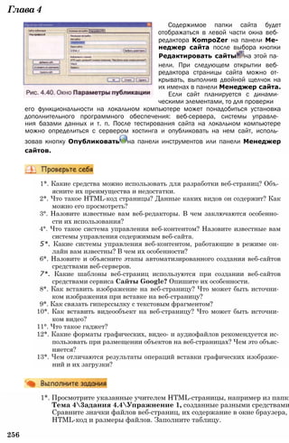 Глава4
Содержимое папки сайта будет
отображаться в левой части окна веб­
редактора KompoZer на панели Ме­
неджер сайта после выбора кнопки
Редактировать сайты на этой па­
нели. При следующем открытии веб­
редактора страницы сайта можно от­
крывать, выполнив двойной щелчок на
их именах в панели Менеджер сайта.
Если сайт планируется с динами­
ческими элементами, то для проверки
его функциональности на локальном компьютере может понадобиться установка
дополнительного программного обеспечения: веб-сервера, системы управле­
ния базами данных и т. п. После тестирования сайта на локальном компьютере
можно определиться с сервером хостинга и опубликовать на нем сайт, исполь­
зовав кнопку Опубликовать на панели инструментов или панели Менеджер
сайтов.
1*. Какие средства можно использовать для разработки веб-страниц? Объ­
ясните их преимущества и недостатки.
2*. Что такое HTML-код страницы? Данные каких видов он содержит? Как
можно его просмотреть?
3°. Назовите известные вам веб-редакторы. В чем заключаются особенно­
сти их использования?
4°. Что такое система управления веб-контентом? Назовите известные вам
системы управления содержимым веб-сайта.
5*. Какие системы управления веб-контентом, работающие в режиме он­
лайн вам известны? В чем их особенности?
6*. Назовите и объясните этапы автоматизированного создания веб-сайтов
средствами веб-серверов.
7*. Какие шаблоны веб-страниц используются при создании веб-сайтов
средствами сервиса Сайты Google? Опишите их особенности.
8*. Как вставить изображение на веб-страницу? Что может быть источни­
ком изображения при вставке на веб-страницу?
9*. Как связать гиперссылку с текстовым фрагментом?
10*. Как вставить видеообъект на веб-страницу? Что может быть источни­
ком видео?
11°. Что такое гаджет?
12*. Какие форматы графических, видео- и аудиофайлов рекомендуется ис­
пользовать при размещении объектов на веб-страницах? Чем это объяс­
няется?
13*. Чем отличаются результаты операций вставки графических изображе­
ний и их загрузки?
1*. Просмотрите указанные учителем HTML-страницы, например из папки
Тема 43адания 4.4Упражнение 1, созданные разными средствами
Сравните значки файлов веб-страниц, их содержание в окне браузера,
HTML-код и размеры файлов. Заполните таблицу.
256
 