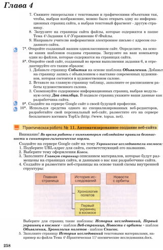 Глава 4
7. Свяжите гиперссылки с текстовыми и графическими объектами так,
чтобы, выбрав изображение, можно было открыть одну из информа­
ционных страниц сайта, а выбрав текстовый фрагмент - другую стра­
ницу.
8. Загрузите на страницы сайта файлы, которые содержатся в папке
Тема 43адания 4.4Упражнение 6Файлы.
9. Направьте учителю информатики электронное письмо с адресом соз­
данного сайта.
7*. Откройте созданный вашим одноклассником сайт. Определите, на осно­
ве каких шаблонов созданы страницы. Загрузите на ваш компьютер
один из файлов, которые содержатся на страницах сайта.
8*. Откройте свой сайт, созданный во время выполнения задания 6, и отре­
дактируйте его таким образом:
1. Добавьте страницу События на основе шаблона Объявления. Добавьте
на страницу запись с объявлением о выставке современных художни­
ков, которая состоится в художественном салоне.
2. Вставьте на главную страницу таблицу, заполните ее расписанием ра­
боты художественного салона.
3. Скомпонуйте содержимое информационных страниц, выбрав модуль­
ную сетку Два столбца. В подвале страниц укажите ваши данные как
разработчика сайта.
9*. Создайте на сервере Google сайт о своей будущей профессии.
10*. Используя средства одного из специализированных веб-редакторов,
разработайте свой персональный веб-сайт, разместите его на сервере
бесплатного хостинга TopUa (http: //www. topua. net).
Внимание! Во время работы с компьютером соблюдайте правила безопас­
ности и санитарно-гигиенические нормы.
Создайте на сервере Google сайт на тему Украинские исследователи космоса:
1. Подберите URL-адрес для сайта, соответствующий его названию.
2. Выберите тему оформления Блеск.
3. Заполните Главную страницу описанием материалов, которые будут раз­
мещены на страницах сайта, и данными о вас как разработчике сайта.
4. Создайте и разместите веб-страницы на основе такой схемы внутренней
структуры:
Выберите для страниц такие шаблоны: История исследований, Первый
украинец в космосе - шаблон Веб-страница, Новости с орбиты - шаблон
Объявления, Хронология полетов - шаблон Список.
5. Заполните страницу История исследований текстовыми материалами, на­
пример из файла Тема 4Практическая 11космические исследования.dосх.
258
 